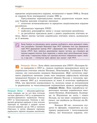 16
РОЗДІЛ 1
юридично закріплювалися кордони, встановлені в червні 1940 р. Згодом
ці кордони були підтверджені угодою 1961 р.
Урегулювання територіальних питань радянською владою мало
для України важливе історичне значення:
 остаточно встановлювалися та юридично закріплювалися кордони
республіки;
 збільшилася територія УРСР;
 відбулися демографічні зміни у складі населення республіки;
 до республіки приєднали деякі з давніх українських етнічних зе-
мель. Проте значна частина українських етнічних земель залишалася
за її межами.
Вихід України на міжнародну арену зумовив необхідність зміни державної симво-
ліки республіки. Президія Верховної Ради УРСР прийняла Указ про Державний
герб УРСР, Державний прапор УРСР і  Державний гімн. Червоний прапор із на-
писом «УРСР» було замінено двоколірним: верхня частина, що становила дві
третини ширини полотна, була червоною, а  нижня мала світло-блакитний (лазур-
ний) колір. У верхньому лівому куті прапора містилося зображення серпа і моло-
та, а  над ним  — п’ятикутної зірки. Деяких змін зазнав і  герб УРСР.
2
операція «Вісла». Хоча обмін населенням між УРСР і Польщею бу-
ло завершено в 1947 р., чимало українців продовжували жити на
українських етнічних землях Посяння, Лемківщини, Холмщини й Під-
ляшшя, які узагальнено називали Закерзонням. Щоб «остаточно вирі-
шити українське питання» (саме таке завдання зафіксували міністри
громадської безпеки та національної оборони Польщі у спільному про-
екті навесні 1947 р.): полонізувати ці землі й остаточно приборкати
УПА, яка фактично контролювала їх, польська влада за погодженням
із радянським та чехословацьким керівництвом провела депортаційну
операцію «Вісла». Вона передбачала пе-
реселення частини українського насе-
лення Посяння, Лемківщини, Холмщи-
ни та Підляшшя на захід і північ
Польщі, на так звані «повернуті землі»
(землі, які відійшли до Польщі від Ні-
меччини).
Близько 30 тис. польських сол-
датів та офіцерів, спираючись на під-
тримку радянських і чехословацьких
військ, які блокували кордони, ото-
Вихід України на міжнародну арену зумовив необхідність зміни державної симво-
ліки республіки. Президія Верховної Ради УРСР прийняла Указ про Державний
герб УРСР, Державний прапор УРСР і  Державний гімн. Червоний прапор із на-
писом «УРСР» було замінено двоколірним: верхня частина, що становила дві
третини ширини полотна, була червоною, а  нижня мала світло-блакитний (лазур-
ний) колір. У верхньому лівому куті прапора містилося зображення серпа і моло-
та, а  над ним  — п’ятикутної зірки. Деяких змін зазнав і  герб УРСР.
операція «Вісла»  — військово-адміністра-
тивна операція, що по суті була етнічною
чисткою, здійснена в 1947 р. за домовленістю
партійно-державного керівництва Польщі,
СРСР та Чехословаччини. Полягала в  при-
мусовій депортації українців із  їхніх етнічних
територій на території в  західній частині
польської держави, що до 1945  р. належали
Німеччині, із метою обмежити підтримку
українського підпілля місцевим населенням.
 