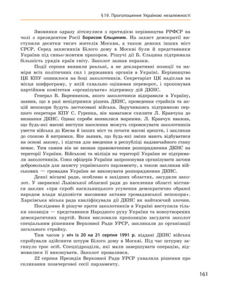 161
§ 19. Проголошення Україною незалежності
Змовники одразу зіткнулися з  протидією керівництва РРФСР на
чолі з  президентом Росії Борисом  Єльциним. На захист демократії ви-
ступили десятки тисяч жителів Москви, а  також деяких інших міст
СРСР.  Серед захисників Білого дому в  Москві були й  представники
України під синьо-жовтим прапором. Рішучі дії Б. Єльцина підтримала
більшість урядів країн світу. Заколот зазнав поразки.
Події серпня виявили реальні, а  не декларативні позиції та  на-
міри всіх політичних сил і  державних органів в  Україні. Керівництво
ЦК КПУ опинилося на боці заколотників. Секретаріат ЦК надіслав на
місця шифрограму, у  якій схвально оцінював переворот, і  пропонував
партійним комітетам «організувати» підтримку дій ДКНС.
Генерал В.  Варенников, якого заколотники відправили в  Україну,
заявив, що в  разі непідтримки рішень ДКНС, проведення страйків та ак-
цій непокори будуть застосовані війська. Заручившись підтримкою пер-
шого секретаря КПУ С.  Гуренка, він намагався схилити Л.  Кравчука до
визнання ДКНС. Однак спроби виявилися марними. Л.  Кравчук вважав,
що будь-які масові виступи населення можуть спровокувати заколотників
увести війська до Києва й інших міст та почати масові арешти, і закликав
до спокою й  витримки. Він заявив, що будь-які зміни мають відбуватися
на основі закону, і  підстав для введення в  республіці надзвичайного стану
немає. Тим самим він не визнав правомочними розпорядження ДКНС на
території України. Військові та міліція на території України не підтрима-
ли заколотників. Союз офіцерів України запропонував організувати загони
добровольців для захисту українського парламенту, а  також закликав вій-
ськових  — громадян України не виконувати розпорядження ДКНС.
Деякі місцеві ради, особливо в  західних областях, засудили зако-
лот. У  зверненні Львівської обласної ради до населення області містив-
ся заклик «при спробі насильницького усунення демократично обраної
народом влади відповісти масовими актами громадянської непокори».
Харківська міська рада кваліфікувала дії ДКНС як найтяжчий злочин.
Послідовно й рішуче проти заколотників в Україні виступила тіль-
ки опозиція — представники Народного руху України та новоутворених
демократичних партій. Вони висловили пропозицію засудити заколот
спеціальним рішенням Верховної Ради УРСР, закликали до організації
загального страйку.
Тим часом у  ніч із 20  на 21  серпня 1991  р. віддані ДКНС війська
спробували здійснити штурм Білого дому в  Москві. Під час штурму за-
гинуло троє осіб. Спецпідрозділи, які мали завершувати операцію, від-
мовилися її виконувати. Заколот провалився.
22  серпня Президія Верховної Ради УРСР ухвалила рішення про
скликання позачергової сесії парламенту.
 