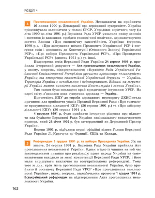 162
Розділ 4
4
Проголошення незалежності України. Незважаючи на прийняття
16  липня 1990  р. Декларації про державний суверенітет, Україна
продовжувала залишатися у  складі СРСР. Упродовж короткого часу (із
літа 1990 до літа 1991 р.) Верховна Рада УРСР ухвалила низку законів
і постанов із важливих проблем економічної політики, державотворчого
життя: Закони «Про економічну самостійність України» (серпень
1990  р.), «Про заснування посади Президента Української РСР і  вне-
сення змін і  доповнень до Конституції (Основного Закону) Української
РСР», «Про вибори Президента Української РСР», «Про Президента
Української РСР» (липень 1991  р.) та інші.
Позачергова сесія Верховної Ради України 24  серпня 1991  р. при-
йняла історичний документ  — Акт проголошення незалежності України,
у  якому, зокрема, підкреслювалося: «Верховна Рада Української Ра-
дянської Соціалістичної Республіки урочисто проголошує незалежність
України та створення самостійної Української держави  — України.
Тери­торія України є неподільною і недоторканною. Віднині на терито-
рії України мають чинність виключно Конституція і закони України».
Тим самим було покладено край юридичному існуванню УРСР. На
карті світу з’явилася нова суверенна держава  — Україна.
Причетність КПУ до спроби державного перевороту ДКНС стала
причиною для прийняття указів Президії Верховної Ради «Про тимчасо-
ве призупинення діяльності КПУ» (26 серпня 1991 р.) та «Про заборону
діяльності КПУ» (30  серпня 1991  р.).
4  вересня 1991  р. було прийнято історичне рішення про піднят-
тя над будівлею Верховної Ради України національного синьо-жовтого
прапора, який 28 січня 1992 р. був затверджений як Державний Прапор
України.
Восени 1991  р. відбулися перші офіційні візити Голови Верховної
Ради України Л.  Кравчука до Франції, США та Канади.
5
Референдум 1  грудня 1991  р. та вибори Президента України. Як ви
знаєте, 24  серпня 1991  р. Верховна Рада України прийняла Акт
проголошення незалежності України. Однак згідно із чинним на той час
законодавством питання про реалізацію права народу України на само-
визначення виходило за межі компетенції Верховної Ради УРСР, і  його
мали вирішувати виключно на всеукраїнському референдумі. Тому
­
того  ж дня, крім Акта проголошення незалежності України, було при-
йнято й  постанову Верховної Ради УРСР «Про проголошення незалеж-
ності України», якою, зокрема, передбачалося провести 1 грудня 1991 р.
Все­український референдум на підтвердження Акта проголошення неза-
лежності України.
 