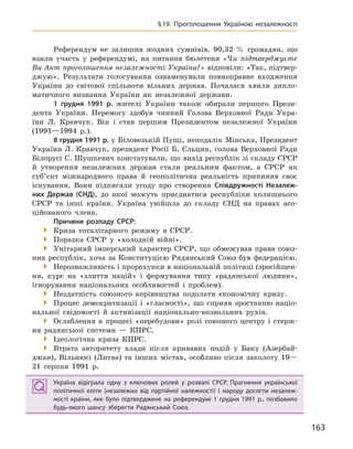 163
§19. Проголошення Україною незалежності
Референдум не залишив жодних сумнівів. 90,32 % громадян, що
взяли участь у референдумі, на питання бюлетеня «Чи підтверджуєте
Ви Акт проголошення незалежності України?» відповіли: «Так, підтвер-
джую». Результати голосування ознаменували повноправне входження
України до світової спільноти вільних держав. Почалася хвиля дипло-
матичного визнання України як незалежної держави.
1  грудня 1991  р. жителі України також обирали першого Прези-
дента України. Перемогу здобув чинний Голова Верховної Ради Укра-
їни Л. Кравчук. Він і став першим Президентом незалежної України
(1991—1994 р.).
8 грудня 1991 р. у Біловезькій Пущі, неподалік Мінська, Президент
України Л. Кравчук, президент Росії Б. Єльцин, голова Верховної Ради
Білорусі С. Шушкевич констатували, що вихід республік зі складу СРСР
й утворення незалежних держав стали реальним фактом, а СРСР як
суб’єкт міжнародного права й геополітична реальність припинив своє
існування. Вони підписали угоду про створення Співдружності Незалеж-
них Держав (СНД), до якої можуть приєднатися республіки колишнього
СРСР та інші країни. Україна увійшла до складу СНД на правах асо-
ційованого члена.
Причини розпаду СРСР:
 Криза тоталітарного режиму в СРСР.
 Поразка СРСР у «холодній війні».
 Унітарний імперський характер СРСР, що обмежував права союз-
них республік, хоча за Конституцією Рядянський Союз був федерацією.
 Нерозважливість і прорахунки в національній політиці (зросійщен-
ня, курс на «злиття націй» і формування типу «радянської людини»,
ігнорування національних особливостей і проблем).
 Нездатність союзного керівництва подолати економічну кризу.
 Процес демократизації і «гласності», що сприяв зростанню націо-
нальної свідомості й активізації національно-визвольних рухів.
 Ослаблення в процесі «перебудови» ролі союзного центру і стерж-
ня радянської системи — КПРС.
 Ідеологічна криза КПРС.
 Втрата авторитету влади після кривавих подій у Баку (Азербай-
джан), Вільнюсі (Литва) та інших містах, особливо після заколоту 19—
21 серпня 1991 р.
Україна відіграла одну з  ключових ролей у  розвалі СРСР. Прагнення української
політичної еліти (незалежно від партійної належності) і  народу досягти незалеж-
ності країни, яке було підтверджене на референдумі 1  грудня 1991  р., позбавило
будь-якого шансу зберегти Радянський Союз.
Україна відіграла одну з  ключових ролей у  розвалі СРСР. Прагнення української
політичної еліти (незалежно від партійної належності) і  народу досягти незалеж-
ності країни, яке було підтверджене на референдумі 1  грудня 1991  р., позбавило
будь-якого шансу зберегти Радянський Союз.
 