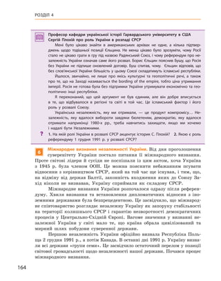 164
РОЗДІЛ 4
Професор кафедри української історії Гарвардського університету в США
Сергій Плохій про роль України в  розпаді СРСР
Мені було цікаво знайти в  американських архівах не одне, а  кілька підтвер-
джень  щодо тодішньої позиції Єльцина. Не менш цікаво було зрозуміти, чому Росії
стало не цікаво грати в гру під назвою Радянський Союз, і чому референдум про не-
залежність України означав саме його розвал. Борис Єльцин пояснив Бушу, що Росія
без України не підпише оновлений договір. Буш спитав,  чому.   Єльцин відповів, що
без слов’янської України більшість у цьому Союзі складатимуть ісламські республіки.
Йшлося, звичайно, не лише про якісь культурні та геополітичні речі, а  також
про те, що на Заході називається the bording of the empire, тобто ціна утримання
імперії. Росія не готова була без підтримки України утримувати економічно та гео-
політично інші республіки.
Я переконаний, що цей аргумент не був єдиним, але він добре вписується
в  те, що відбувалося в  регіоні та світі в  той час. Це ісламський фактор і  його
роль у  розвалі Союзу.
Українська незалежність, яку ми отримали,  — це продукт компромісу… Не-
залежність, яку вдалося вибороти завдяки бюлетеням, демократію, яку вдалося
отримати наприкінці 1980-х рр.,  треба навчитись захищати, якщо ми хочемо
і  надалі бути Незалежними.
? 1. На якій ролі України в розвалі СРСР акцентує історик С. Плохій? 2. Якою є роль
референдуму 1  грудня 1991  р. у  розвалі СРСР?
6
Міжнародне визнання незалежності України. Від дня проголошення
суверенітету України постало питання її міжнародного визнання.
Проте світові лідери й сусіди не поспішали із цим актом, хоча Україна
з 1945 р. була членом ООН. Це можна пояснити небажанням псувати
відносини з керівництвом СРСР, який на той час ще існував, і тим, що,
на відміну від держав Балтії, законність входження яких до Союзу За-
хід ніколи не визнавав, Україну сприймали як складову СРСР.
Міжнародне визнання України розпочалося одразу після референ-
думу. Хвиля визнання та встановлення дипломатичних відносин з іно-
земними державами була безпрецедентною. Це засвідчило, що міжнарод-
не співтовариство розглядає незалежну Україну як запоруку стабільності
на території колишнього СРСР і гарантію незворотності демократичних
процесів у Центрально-Східній Європі. Вагоме значення у визнанні не-
залежної України у світі мало те, що країна обрала цивілізований та
мирний шлях побудови суверенної держави.
Першою незалежність України офіційно визнала Республіка Поль-
ща 2 грудня 1991 р., а потім Канада. В останні дні 1991 р. Україну визна-
ли всі держави «групи семи». Це засвідчило остаточний перелом у позиції
світової громадськості щодо незалежності нашої держави. Почався процес
міжнародного визнання.
Професор кафедри української історії Гарвардського університету в США
Сергій Плохій про роль України в  розпаді СРСР
Мені було цікаво знайти в  американських архівах не одне, а  кілька підтвер-
джень  щодо тодішньої позиції Єльцина. Не менш цікаво було зрозуміти, чому Росії
стало не цікаво грати в гру під назвою Радянський Союз, і чому референдум про не-
залежність України означав саме його розвал. Борис Єльцин пояснив Бушу, що Росія
без України не підпише оновлений договір. Буш спитав,  чому.   Єльцин відповів, що
без слов’янської України більшість у цьому Союзі складатимуть ісламські республіки.
Йшлося, звичайно, не лише про якісь культурні та геополітичні речі, а  також
про те, що на Заході називається the bording of the empire, тобто ціна утримання
імперії. Росія не готова була без підтримки України утримувати економічно та гео-
політично інші республіки.
Я переконаний, що цей аргумент не був єдиним, але він добре вписується
в  те, що відбувалося в  регіоні та світі в  той час. Це ісламський фактор і  його
роль у  розвалі Союзу.
Українська незалежність, яку ми отримали,  — це продукт компромісу… Не-
залежність, яку вдалося вибороти завдяки бюлетеням, демократію, яку вдалося
отримати наприкінці 1980-х рр.,  треба навчитись захищати, якщо ми хочемо
і  надалі бути Незалежними.
? 1. На якій ролі України в розвалі СРСР акцентує історик С. Плохій? 2. Якою є роль
референдуму 1  грудня 1991  р. у  розвалі СРСР?
 