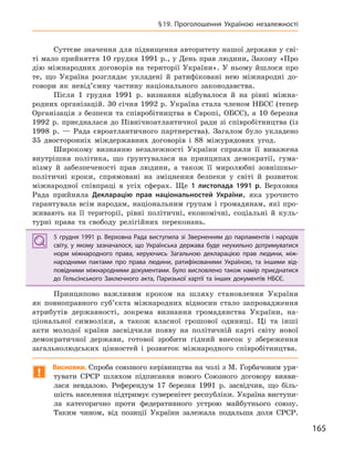 165
§19. Проголошення Україною незалежності
Суттєве значення для підвищення авторитету нашої держави у сві-
ті мало прийняття 10 грудня 1991 р., у День прав людини, Закону «Про
дію міжнародних договорів на території України». У ньому йшлося про
те, що Україна розглядає укладені й ратифіковані нею міжнародні до-
говори як невід’ємну частину національного законодавства.
Після 1 грудня 1991 р. визнання відбувалося й на рівні міжна-
родних організацій. 30 січня 1992 р. Україна стала членом НБСЄ (тепер
Організація з безпеки та співробітництва в Європі, ОБСЄ), а 10 березня
1992 р. приєдналася до Північноатлантичної ради зі співробітництва (із
1998 р. — Рада євроатлантичного партнерства). Загалом було укладено
35 двосторонніх міждержавних договорів і 88 міжурядових угод.
Широкому визнанню незалежності України сприяли її виважена
внутрішня політика, що ґрунтувалася на принципах демократії, гума-
нізму й забезпеченості прав людини, а також її миролюбні зовнішньо-
політичні кроки, спрямовані на зміцнення безпеки у світі й розвиток
міжнародної співпраці в усіх сферах. Ще 1  листопада 1991  р. Верховна
Рада прийняла Декларацію прав національностей України, яка урочисто
гарантувала всім народам, національним групам і громадянам, які про-
живають на її території, рівні політичні, економічні, соціальні й куль-
турні права та свободу релігійних переконань.
5 грудня 1991 р. Верховна Рада виступила зі Зверненням до парламентів і народів
світу, у  якому зазначалося, що Українська держава буде неухильно дотримуватися
норм міжнародного права, керуючись Загальною декларацією прав людини, між-
народними пактами про права людини, ратифікованими Україною, та  іншими від-
повідними міжнародними документами. Було висловлено також намір приєднатися
до Гельсінського Заключного акта, Паризької хартії та інших документів НБСЄ.
Принципово важливим кроком на шляху становлення України
як повноправного суб’єкта міжнародних відносин стало запровадження
атрибутів державності, зокрема визнання громадянства України, на-
ціональної символіки, а також власної грошової одиниці. Ці та інші
акти молодої країни засвідчили появу на політичній карті світу нової
демократичної держави, готової зробити гідний внесок у збереження
загальнолюдських цінностей і розвиток міжнародного співробітництва.
!
Висновки. Спроба союзного керівництва на чолі з М. Горбачовим уря-
тувати СРСР шляхом підписання нового Союзного договору вияви-
лася невдалою. Референдум 17 березня 1991 р. засвідчив, що біль-
шість населення підтримує суверенітет республіки. Україна виступи-
ла категорично проти федеративного устрою майбутнього союзу.
Таким чином, від позиції України залежала подальша доля СРСР.
5 грудня 1991 р. Верховна Рада виступила зі Зверненням до парламентів і народів
світу, у  якому зазначалося, що Українська держава буде неухильно дотримуватися
норм міжнародного права, керуючись Загальною декларацією прав людини, між-
народними пактами про права людини, ратифікованими Україною, та  іншими від-
повідними міжнародними документами. Було висловлено також намір приєднатися
до Гельсінського Заключного акта, Паризької хартії та інших документів НБСЄ.
 