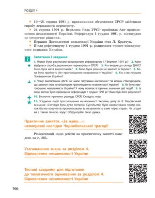 166
Розділ 4

 19—21  серпня 1991  р. прихильники збереження СРСР здійснили
спробу державного перевороту.
 24  серпня 1991  р. Верховна Рада УРСР прийняла Акт проголо-
шення незалежності України. Референдум 1  грудня 1991  р. підтвердив
це історичне рішення.

 Першим Президентом незалежної України став Л.  Кравчук.

 Після референдуму 1 грудня 1991 р. розпочався процес міжнарод-
ного визнання України.
?
	
Запитання і  завдання
Š
Š
1. Якими були результати всесоюзного референдуму 17 березня 1991 р.? 2. Коли
відбулася спроба державного перевороту в СРСР? 3. Хто входив до складу ДКНС?
Якою була мета заколотників? 4. Якою була реакція на заколот в Україні? 5. Ко-
ли було прийнято Акт проголошення незалежності України? 6. Хто став першим
Президентом України?
Ž
Ž 7.  Чому заколотники ДКНС не мали підтримки населення? Чи можна стверджувати,
що заколот став каталізатором проголошення незалежності України? 8. Як було про-
голошено незалежність України? У чому полягає історичне значення цієї події? 9. Із
якою метою було проведено референдум 1 грудня 1991 р.? Яким був його результат?

 10.  Визначте причини розпаду СРСР. Складіть тези.

 11.  Згадуючи події проголошення незалежності України, депутат В.  Яворівський
зазначав: «Ситуація була дуже гострою. Суспільство було налаштовано проти них,
тож багато комуністів проголосували за незалежність саме через страх». Чи згодні
ви з  такою точкою зору? Обґрунтуйте свою думку.
Практичне заняття.  «За живе…»:
непоправні наслідки Чорнобильської трагедії
Рекомендації щодо роботи на практичному занятті наве-
дено на с. 285.
Узагальнення знань за розділом 4.
Відновлення незалежності України
Тестові завдання для підготовки
до тематичного оцінювання за розділом  4.
Відновлення незалежності України
 