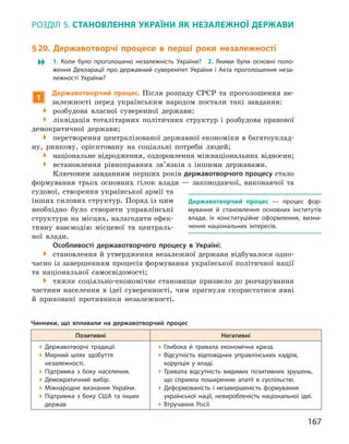 167
Розділ 5. Становлення України як незалежної держави
§ 20. Державотворчі процеси в  перші роки незалежності
 1.  Коли було проголошено незалежність України? 2.  Якими були основні поло-
ження Декларації про державний суверенітет України і  Акта проголошення неза-
лежності України?
1
Державотворчий процес. Після розпаду СРСР та проголошення не-
залежності перед українським народом постали такі завдання:
 розбудова власної суверенної держави;
 ліквідація тоталітарних політичних структур і розбудова правової
демократичної держави;
 перетворення централізованої державної економіки в багатоуклад-
ну, ринкову, орієнтовану на соціальні потреби людей;
 національне відродження, оздоровлення міжнаціональних відносин;
 встановлення рівноправних зв’язків з  іншими державами.
Ключовим завданням перших років державотворчого процесу стало
формування трьох основних гілок влади  — законодавчої, виконавчої та
судової, створення української армії та
інших силових структур. Поряд із цим
необхідно було створити управлінські
структури на місцях, налагодити ефек-
тивну взаємодію місцевої та централь-
ної влади.
Особливості державотворчого процесу в  Україні:
 становлення й утвердження незалежної держави відбувалося одно-
часно із завершенням процесів формування української політичної нації
та національної самосвідомості;
 тяжке соціально-економічне становище призвело до розчарування
частини населення в  ідеї суверенності, чим прагнули скористатися явні
й  приховані противники незалежності.
Державотворчий процес  — процес фор-
мування й  становлення основних інститутів
влади, їх конституційне оформлення, визна-
чення національних інтересів.
Чинники, що впливали на державотворчий процес
Позитивні Негативні
Державотворчі традиції.
Мирний шлях здобуття
незалежності.
Підтримка з  боку населення.
Демократичний вибір.
Міжнародне визнання України.
Підтримка з  боку США та інших
держав
Глибока й  тривала економічна криза.
Відсутність відповідних управлінських кадрів,
корупція у  владі.
Тривала відсутність видимих позитивних зрушень,
що сприяла поширенню апатії в  суспільстві.
Деформованість і  незавершеність формування
української нації, невиробленість національної ідеї.
Втручання Росії
 