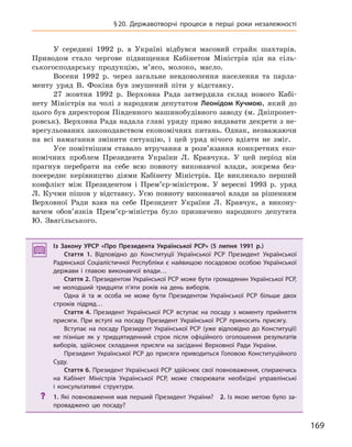 169
§20. Державотворчі процеси в  перші роки незалежності
У середині 1992 р. в Україні відбувся масовий страйк шахтарів.
Приводом стало чергове підвищення Кабінетом Міністрів цін на сіль-
ськогосподарську продукцію, м’ясо, молоко, масло.
Восени 1992 р. через загальне невдоволення населення та парла-
менту уряд В. Фокіна був змушений піти у відставку.
27 жовтня 1992 р. Верховна Рада затвердила склад нового Кабі-
нету Міністрів на чолі з народним депутатом Леонідом Кучмою, який до
цього був директором Південного машинобудівного заводу (м. Дніпропет-
ровськ). Верховна Рада надала главі уряду право видавати декрети з не-
врегульованих законодавством економічних питань. Однак, незважаючи
на всі намагання змінити ситуацію, і цей уряд нічого вдіяти не зміг.
Усе помітнішим ставало втручання в розв’язання конкретних еко-
номічних проблем Президента України Л. Кравчука. У цей період він
прагнув перебрати на себе всю повноту виконавчої влади, зокрема без-
посереднє керівництво діями Кабінету Міністрів. Це викликало перший
конфлікт між Президентом і Прем’єр-міністром. У вересні 1993 р. уряд
Л. Кучми пішов у відставку. Усю повноту виконавчої влади за рішенням
Верховної Ради взяв на себе Президент України Л. Кравчук, а викону-
вачем обов’язків Прем’єр-міністра було призначено народного депутата
Ю. Звягільського.
Із Закону УРСР «Про Президента Української РСР» (5  липня 1991  р.)
Стаття 1. Відповідно до Конституції Української РСР Президент Української
Радянської Соціалістичної Республіки є найвищою посадовою особою Української
держави і  главою виконавчої влади…
Стаття 2. Президентом Української РСР може бути громадянин Української РСР,
не молодший тридцяти п’яти років на день виборів.
Одна й  та ж  особа не може бути Президентом Української РСР більше двох
строків підряд…
Стаття 4. Президент Української РСР вступає на посаду з  моменту прийняття
присяги. При вступі на посаду Президент Української РСР приносить присягу.
Вступає на посаду Президент Української РСР (уже відповідно до Конституції)
не пізніше як у тридцятиденний строк після офіційного оголошення результатів
виборів, здійснює складання присяги на засіданні Верховної Ради України.
Президент Української РСР до присяги приводиться Головою Конституційного
Суду.
Стаття 6. Президент Української РСР здійснює свої повноваження, спираючись
на Кабінет Міністрів Української РСР, може створювати необхідні управлінські
і  консультативні структури.
? 1.  Які повноваження мав перший Президент України? 2.  Із якою метою було за-
проваджено цю посаду?
Із Закону УРСР «Про Президента Української РСР» (5  липня 1991  р.)
Стаття 1. Відповідно до Конституції Української РСР Президент Української
Радянської Соціалістичної Республіки є найвищою посадовою особою Української
держави і  главою виконавчої влади…
Стаття 2. Президентом Української РСР може бути громадянин Української РСР,
не молодший тридцяти п’яти років на день виборів.
Одна й  та ж  особа не може бути Президентом Української РСР більше двох
строків підряд…
Стаття 4. Президент Української РСР вступає на посаду з  моменту прийняття
присяги. При вступі на посаду Президент Української РСР приносить присягу.
Вступає на посаду Президент Української РСР (уже відповідно до Конституції)
не пізніше як у тридцятиденний строк після офіційного оголошення результатів
виборів, здійснює складання присяги на засіданні Верховної Ради України.
Президент Української РСР до присяги приводиться Головою Конституційного
Суду.
Стаття 6. Президент Української РСР здійснює свої повноваження, спираючись
на Кабінет Міністрів Української РСР, може створювати необхідні управлінські
і  консультативні структури.
? 1.  Які повноваження мав перший Президент України? 2.  Із якою метою було за-
проваджено цю посаду?
 