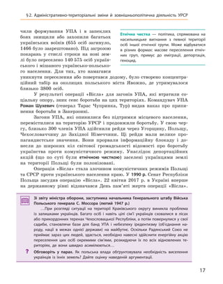 17
§2.  Адміністративно-територіальні зміни й  зовнішньополітична діяльність УРСР
чили формування УПА і в запеклих
боях знищили або захопили багатьох
українських воїнів (655 осіб загинуло,
1466 було заарештовано). Під загрозою
покарань у стислі строки на нові зем-
лі було переселено 140 575 осіб україн-
ського і мішаного українсько-польсько-
го населення. Для тих, хто намагався
уникнути переселення або повертався додому, було створено концентра-
ційний табір на околицях польського міста Явожно, де утримувалося
близько 3800 осіб.
У результаті операції «Вісла» для загонів УПА, які втратили со-
ціальну опору, зник сенс боротьби на цих територіях. Командувач УПА
Роман Шухевич (генерал Тарас Чупринка, Тур) видав наказ про припи-
нення боротьби в Закерзонні.
Загони УПА, які опинилися без підтримки місцевого населення,
перемістилися на територію УРСР і продовжили боротьбу. У свою чер-
гу, близько 300 членів УПА здійснили рейди через Угорщину, Польщу,
Чехословаччину до Західної Німеччини. Ці рейди мали велике про-
пагандистське значення. Вони прорвали інформаційну блокаду і до-
несли до широких кіл світової громадськості відомості про боротьбу
українства проти комуністичного режиму. Унаслідок депортаційних
акцій (що по суті були етнічною чисткою) заселені українцями землі
на території Польщі були полонізовані.
Операція «Вісла» стала злочином комуністичних режимів Польщі
та СРСР проти українського населення краю. У 1990 р. Сенат Республіки
Польща засудив операцію «Вісла». 22 квітня 2017 р. в Україні вперше
на державному рівні відзначався День пам’яті жертв операції «Вісла».
Зі звіту міністра оборони, заступника начальника Генерального штабу Війська
Польського генерала С.  Моссора (лютий 1947  р.)
…При розгляді ситуації на території Краківського округу виникла проблема
із  залишками українців. Багато осіб і  навіть цілі сім’ї українців сховалися в лісах
або прикордонних теренах Чехословацької Республіки, а потім повернулися у свої
садиби, становлячи бази для банд УПА і  небезпеку іредентизму (об’єднання на-
роду, нації в  межах однієї держави) на майбутнє. Оскільки Радянський Союз не
приймає зараз цих людей, здається, необхідно навесні здійснити енергійну акцію
переселення цих осіб окремими сім’ями, розкидуючи їх по всіх відновлених те-
риторіях, де вони швидко асимілюються…
? Обговоріть у  парах. Як польська влада обґрунтовувала необхідність виселення
українців із  їхніх земель? Дайте оцінку наведеній аргументації.
Зі звіту міністра оборони, заступника начальника Генерального штабу Війська
Польського генерала С. Моссора (лютий 1947  р.)
…При розгляді ситуації на території Краківського округу виникла проблема
із  залишками українців. Багато осіб і  навіть цілі сім’ї українців сховалися в лісах
або прикордонних теренах Чехословацької Республіки, а потім повернулися у свої
садиби, становлячи бази для банд УПА і  небезпеку іредентизму (об’єднання на-
роду, нації в  межах однієї держави) на майбутнє. Оскільки Радянський Союз не
приймає зараз цих людей, здається, необхідно навесні здійснити енергійну акцію
переселення цих осіб окремими сім’ями, розкидуючи їх по всіх відновлених те-
риторіях, де вони швидко асимілюються…
? Обговоріть у  парах. Як польська влада обґрунтовувала необхідність виселення
українців із  їхніх земель? Дайте оцінку наведеній аргументації.
етнічна чистка  — політика, спрямована на
насильницьке вигнання з  певної території
осіб іншої етнічної групи. Може відбуватися
в  різних формах: масове переселення етніч-
них груп, примус до еміграції, депортація,
геноцид.
 