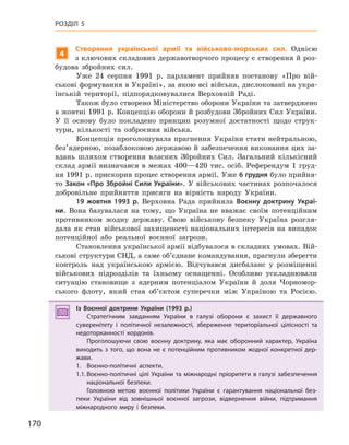 170
РОЗДІЛ 5
4
Створення української армії та військово-морських сил. Однією
з ключових складових державотворчого процесу є створення й роз-
будова збройних сил.
Уже 24 серпня 1991 р. парламент прийняв постанову «Про вій-
ськові формування в Україні», за якою всі війська, дислоковані на укра-
їнській території, підпорядковувалися Верховній Раді.
Також було створено Міністерство оборони України та затверджено
в жовтні 1991 р. Концепцію оборони й розбудови Збройних Сил України.
У її основу було покладено принцип розумної достатності щодо струк-
тури, кількості та озброєння війська.
Концепція проголошувала прагнення України стати нейтральною,
без’ядерною, позаблоковою державою й забезпечення виконання цих за-
вдань шляхом створення власних Збройних Сил. Загальний кількісний
склад армії визначався в межах 400—420 тис. осіб. Референдум 1 груд-
ня 1991 р. прискорив процес створення армії. Уже 6 грудня було прийня-
то Закон «Про Збройні Сили України». У військових частинах розпочалося
добровільне прийняття присяги на вірність народу України.
19  жовтня 1993  р. Верховна Рада прийняла Воєнну доктрину Украї-
ни. Вона базувалася на тому, що Україна не вважає своїм потенційним
противником жодну державу. Свою військову безпеку Україна розгля-
дала як стан військової захищеності національних інтересів на випадок
потенційної або реальної воєнної загрози.
Становлення української армії відбувалося в складних умовах. Вій-
ськові структури СНД, а саме об’єднане командування, прагнули зберегти
контроль над українською армією. Відчувався дисбаланс у розміщенні
військових підрозділів та їхньому оснащенні. Особливо ускладнювали
ситуацію становище з ядерним потенціалом України й доля Чорномор-
ського флоту, який став об’єктом суперечки між Україною та Росією.
Із Воєнної доктрини України (1993  р.)
Стратегічним завданням України в  галузі оборони є  захист її державного
суверенітету і  політичної незалежності, збереження територіальної цілісності та
недоторканності кордонів.
Проголошуючи свою воєнну доктрину, яка має оборонний характер, Україна
виходить з  того, що вона не є  потенційним противником жодної конкретної дер-
жави.
1. Воєнно-політичні аспекти.
1.1. Воєнно-політичні цілі України та міжнародні пріоритети в галузі забезпечення
національної безпеки.
Головною метою воєнної політики України є  гарантування національної без-
пеки України від зовнішньої воєнної загрози, відвернення війни, підтримання
міжнародного миру і  безпеки.
Із Воєнної доктрини України (1993  р.)
Стратегічним завданням України в  галузі оборони є  захист її державного
суверенітету і  політичної незалежності, збереження територіальної цілісності та
недоторканності кордонів.
Проголошуючи свою воєнну доктрину, яка має оборонний характер, Україна
виходить з  того, що вона не є  потенційним противником жодної конкретної дер-
жави.
1. Воєнно-політичні аспекти.
1.1. Воєнно-політичні цілі України та міжнародні пріоритети в галузі забезпечення
національної безпеки.
Головною метою воєнної політики України є  гарантування національної без-
пеки України від зовнішньої воєнної загрози, відвернення війни, підтримання
міжнародного миру і  безпеки.
 