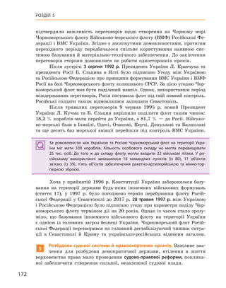172
РОЗДІЛ 5
підтвердили важливість переговорів щодо створення на Чорному морі
Чорноморського флоту Військово-морського флоту (ВМФ) Російської Фе-
дерації і ВМС України. Згідно з досягнутими домовленостями, протягом
перехідного періоду передбачалося спільне користування наявною сис-
темою базування й матеріально-технічного забезпечення. До закінчення
переговорів сторони домовилися не робити односторонніх кроків.
Після зустрічі 3  серпня 1992  р. Президента України Л. Кравчука та
президента Росії Б. Єльцина в Ялті було підписано Угоду між Україною
та Російською Федерацією про принципи формування ВМС України і ВМФ
Росії на базі Чорноморського флоту колишнього СРСР. За цією угодою Чор-
номорський флот мав бути поділений навпіл. Однак, використавши період
міждержавних переговорів, Росія поставила флот під свій повний контроль.
Російські солдати також відмовлялися залишати Севастополь.
Після тривалих переговорів 9 червня 1995 р. новий Президент
України Л. Кучма та Б. Єльцин вирішили поділити флот таким чином:
18,3 % кораблів мали перейти до України, а 81,7 % — до Росії. Військо-
во-морські бази в Ізмаїлі, Одесі, Очакові, Керчі, Донузлаві та Балаклаві
та ще десять баз морської авіації перейшли під контроль ВМС України.
За домовленістю між Україною та Росією Чорноморський флот на території Укра-
їни міг мати 338  кораблів. Кількість особового складу не могла перевищувати
25  тис. осіб. До того ж до складу флоту могли входити 22  військові літаки. У  ро-
сійському використанні залишилося 16  командних пунктів (із 80), 11  об’єктів
зв’язку (із 39), п’ять об’єктів забезпечення ракетно-артилерійською та мінно-тор-
педною зброєю.
Хоча у прийнятій 1996 р. Конституції України заборонялося базу-
вання на території держави будь-яких іноземних військових формувань
(стаття 17), у 1997 р. було погоджено термін перебування флоту Росій-
ської Федерації у Севастополі до 2017 р. 28  травня 1997  р. між Україною
і Російською Федерацією було підписано угоду про параметри поділу Чор-
номорського флоту терміном дії на 20 років. Однак із часом стало зрозу-
міло, що базування іноземного військового флоту на території України
є однією із головних загроз безпеці України. Чорноморський флот Росій-
ської Федерації перетворився на головний дестабілізуючий чинник ситуа-
ції в Севастополі й Криму та українсько-російських відносин загалом.
5
Розбудова судової системи й правоохоронних органів. Важливе зна-
чення для розбудови демократичної держави, втілення в життя
верховенства права мало проведення судово-правової реформи, поклика-
ної забезпечити створення сильної, незалежної судової влади.
За домовленістю між Україною та Росією Чорноморський флот на території Укра-
їни міг мати 338  кораблів. Кількість особового складу не могла перевищувати
25  тис. осіб. До того ж до складу флоту могли входити 22  військові літаки. У  ро-
сійському використанні залишилося 16  командних пунктів (із 80), 11  об’єктів
зв’язку (із 39), п’ять об’єктів забезпечення ракетно-артилерійською та мінно-тор-
педною зброєю.
 