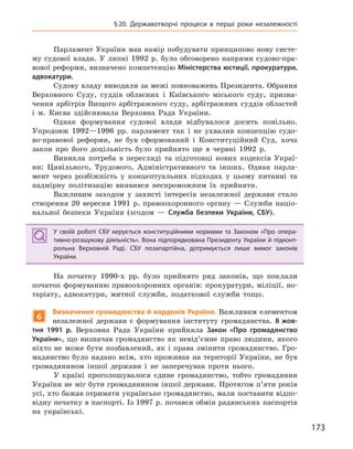 173
§20. Державотворчі процеси в  перші роки незалежності
Парламент України мав намір побудувати принципово нову систе-
му судової влади. У липні 1992 р. було обговорено напрями судово-пра-
вової реформи, визначено компетенцію Міністерства юстиції, прокуратури,
адвокатури.
Судову владу виводили за межі повноважень Президента. Обрання
Верховного Суду, суддів обласних і Київського міського суду, призна-
чення арбітрів Вищого арбітражного суду, арбітражних суддів областей
і м. Києва здійснювала Верховна Рада України.
Однак формування судової влади відбувалося досить повільно.
Упродовж 1992—1996 рр. парламент так і не ухвалив концепцію судо-
во-правової реформи, не був сформований і Конституційний Суд, хоча
закон про його доцільність було прийнято ще в червні 1992 р.
Виникла потреба в перегляді та підготовці нових кодексів Украї-
ни: Цивільного, Трудового, Адміністративного та інших. Однак парла-
мент через розбіжність у концептуальних підходах у цьому питанні та
надмірну політизацію виявився неспроможним їх прийняти.
Важливим заходом у захисті інтересів незалежної держави стало
створення 20 вересня 1991 р. правоохоронного органу — Служби націо-
нальної безпеки України (згодом — Служба безпеки України, СБУ).
У своїй роботі СБУ керується конституційними нормами та Законом «Про опера-
тивно-розшукову діяльність». Вона підпорядкована Президенту України й підконт-
рольна Верховній Раді. СБУ позапартійна, дотримується лише вимог законів
України.
На початку 1990-х рр. було прийнято ряд законів, що поклали
початок формуванню правоохоронних органів: прокуратури, міліції, но-
таріату, адвокатури, митної служби, податкової служби тощо.
6
Визначення громадянства й кордонів України. Важливим елементом
незалежної держави є формування інституту громадянства. 8 жов-
тня 1991  р. Верховна Рада України прийняла Закон «Про громадянство
України», що визначав громадянство як невід’ємне право людини, якого
ніхто не може бути позбавлений, як і права змінити громадянство. Гро-
мадянство було надано всім, хто проживав на території України, не був
громадянином іншої держави і не заперечував проти нього.
У країні проголошувалося єдине громадянство, тобто громадянин
України не міг бути громадянином іншої держави. Протягом п’яти років
усі, хто бажав отримати українське громадянство, мали поставити відпо-
відну печатку в паспорті. Із 1997 р. почався обмін радянських паспортів
на українські.
У своїй роботі СБУ керується конституційними нормами та Законом «Про опера-
тивно-розшукову діяльність». Вона підпорядкована Президенту України й підконт-
рольна Верховній Раді. СБУ позапартійна, дотримується лише вимог законів
України.
 