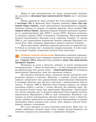 174
Розділ 5
Поряд із цим декларувалися всі права національних меншин,
що зазначено в  Декларації прав національностей України від 1  листопада
1991  р.
Жодна держава не може існувати без чітко визначених кордонів.
7  листопада 1991  р. Верховна Рада України прийняла Закон «Про дер-
жавний кордон України», який проголошував недоторканність кордонів,
визначав порядок їх охорони та правила переходу. Були створені При-
кордонні війська України. Державні кордони України проходили відповід-
но до адміністративних меж УРСР у  складі СРСР.  Ділянки колишньо-
го західного кордону СРСР із Румунією, Угорщиною, Чехословаччиною
(згодом Словаччиною), Польщею стали кордоном України. 11  грудня
1991  р. для гарантування економічної безпеки держави Президент під-
писав Указ «Про утворення Державного митного комітету України».
Проте розв’язання проблеми кордонів розтяглося на тривалий час.
Із Росією це питання так і  залишилося неврегульованим. З усіма інши-
ми сусідами України суперечливі питання були розв’язані.
7
Розбудова місцевих органів влади. Важливим елементом державно-
го будівництва стало створення вертикалі виконавчої влади на міс-
цях. 5 березня 1992 р. Верховна Рада прийняла Закон «Про представників
Президента України».
Відповідно до нього в  областях, районах та містах центрального
підпорядкування — Києві та Севастополі — на базі виконкомів обласних
рад формувалися нові органи влади — місцеві адміністрації. Їх очолювали
представники Президента, яких він призначав особисто.
Це посилило виконавчу владу, дозволило центру активніше конт­
ролювати процеси в  регіонах. Водночас в  окремих місцях виникли
серйозні суперечності між призначеними представниками Президента
й  головами обласних рад. Це було пов’язано з  невизначеністю їхнього
статусу. У  березні 1993  р. Верховна Рада України визнала, що вищою
посадовою особою в  регіоні є  голова обласної або районної ради. Од-
нак реально більше влади мав представник Президента. Урешті-решт
під тиском місцевих рад та більшості Верховної Ради України інститут
представників Президента в  1994  р. було ліквідовано. Натомість, від-
повідно до нового законодавства, функції виконавчої влади в  областях,
містах, районах переходили до виконкомів рад. Виконкомами та радами
відповідних рівнів керували їхні голови, яких обирали шляхом всена-
родного прямого голосування.
Не в  усіх випадках це дало позитивні результати. Крім того, го-
ловною проблемою місцевої влади стали мізерні місцеві бюджети, які
повністю залежали від надходжень із державного бюджету.
 