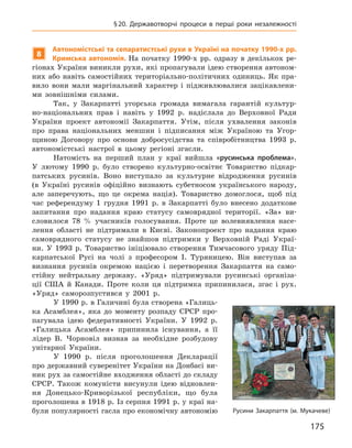 175
§ 20. Державотворчі процеси в  перші роки незалежності
8
Автономістські та сепаратистські рухи в Україні на початку 1990-х рр.
Кримська автономія. На початку 1990-х  рр. одразу в  декількох ре-
гіонах України виникли рухи, які пропагували ідею створення автоном-
них або навіть самостійних територіально-політичних одиниць. Як пра-
вило вони мали маргінальний характер і  підживлювалися зацікавлени-
ми зовнішніми силами.
Так, у  Закарпатті угорська громада вимагала гарантій культур-
но-національних прав і  навіть у  1992  р. надіслала до Верховної Ради
України проект автономії Закарпаття. Утім, після ухвалення законів
про права національних меншин і  підписання між Україною та Угор-
щиною Договору про основи добросусідства та співробітництва 1993  р.
автономістські настрої в  цьому регіоні згасли.
Натомість на перший план у  краї вийшла «русинська проблема».
У  лютому 1990  р. було створено культурно-освітнє Товариство підкар-
патських русинів. Воно виступало за культурне відродження русинів
(в Україні русинів офіційно визнають субетносом українського народу,
але заперечують, що це окрема нація). Товариство домоглося, щоб під
час референдуму 1  грудня 1991  р. в  Закарпатті було внесено додаткове
запитання про надання краю статусу самоврядної території. «За» ви-
словилося 78  % учасників голосування. Проте це волевиявлення насе-
лення області не підтримали в  Києві. Законопроект про надання краю
самоврядного статусу не знайшов підтримки у  Верховній Раді Украї-
ни. У  1993  р. Товариство ініціювало створення Тимчасового уряду Під-
карпатської Русі на чолі з  професором І.  Туряницею. Він виступав за
визнан­ня русинів окремою нацією і  перетворення Закарпаття на само-
стійну нейтральну державу. «Уряд» підтримували русинські організа-
ції США й  Канади. Проте коли ця підтримка припинилася, згас і  рух.
«Уряд» саморозпустився у  2001  р.
У 1990 р. в Галичині була створена «Галиць-
ка Асамблея», яка до моменту розпаду СРСР про-
пагувала ідею федеративності України. У  1992  р.
«Галицька Асамблея» припинила існування, а  її
лідер В.  Чорновіл визнав за необхідне розбудову
унітарної України.
У 1990  р. після проголошення Декларації
про державний суверенітет України на Донбасі ви-
ник рух за самостійне входження області до складу
СРСР.  Також комуністи висунули ідею відновлен-
ня Донецько-Криворізької республіки, що була
проголошена в 1918 р. Із серпня 1991 р. у краї на-
були популярності гасла про економічну ­автономію Русини Закарпаття (м. Мукачеве)
 