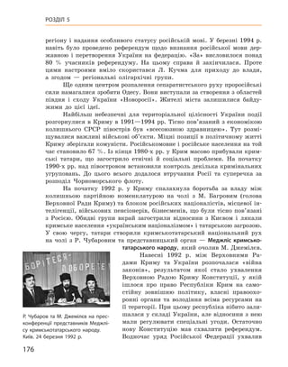 176
Розділ 5
регіону і  надання особливого статусу російській мові. У  березні 1994  р.
навіть було проведено референдум щодо визнання російської мови дер-
жавною і  перетворення України на федерацію. «За» висловилося понад
80  % учасників референдуму. На цьому справа й  закінчилася. Проте
цими настроями вміло скористався Л.  Кучма для приходу до влади,
а  згодом — регіональні олігархічні групи.
Ще одним центром розпалення сепаратистського руху проросійські
сили намагалися зробити Одесу. Вони виступали за створення з областей
півдня і  сходу України «Новоросії». Жителі міста залишилися байду-
жими до цієї ідеї.
Найбільш небезпечні для територіальної цілісності України події
розгорнулися в  Криму в  1991—1994  рр. Тісно пов’язаний з  економікою
колишнього СРСР півострів був «всесоюзною здравницею». Тут розмі-
щувалися важливі військові об’єкти. Міцні позиції в політичному житті
Криму зберігали комуністи. Російськомовне і російське населення на той
час становило 67 %. Із кінця 1980-х рр. у Крим масово прибували крим-
ські татари, що загострило етнічні й  соціальні проблеми. На початку
1990-х рр. над півостровом встановили контроль декілька кримінальних
угруповань. До цього всього додалося втручання Росії та  суперечка за
розподіл Чорноморського флоту.
На початку 1992  р. у  Криму спалахнула боротьба за владу між
колишньою партійною номенклатурою на чолі з  М.  Багровим (голова
Верховної Ради Криму) та блоком російських націоналістів, місцевої ін-
телігенції, військових пенсіонерів, бізнесменів, що були тісно пов’язані
з  Росією. Обидві групи вкрай загострили відносини з  Києвом і  лякали
кримське населення «українським націоналізмом» і татарською загрозою.
У  свою чергу, татари створили кримськотатарський національний рух
на чолі з  Р.  Чубаровим та представницький орган  — ­Меджліс кримсько­
татарського народу, який очолив М. Джемілєв.
Навесні 1992  р. між Верховними Ра-
дами Криму та України розпочалася «війна
законів», результатом якої стало ухвалення
Верхов­ною Радою Криму Конституції, у  якій
ішлося про право Республіки Крим на само-
стійну зовнішню політику, власні правоохо-
ронні органи та володіння всіма ресурсами на
її території. При цьому республіка нібито зали-
шалася у складі України, але відносини з нею
мали регулювати спеціальні угоди. Остаточно
нову Конституцію мав схвалити референдум.
Водночас уряд ­Російської Федерації ухвалив
Р. Чубаров та М. Джемілєв на прес-
конференції представників Меджлі-
су кримсько­татарського народу.
Київ. 24 березня 1992 р.
 
