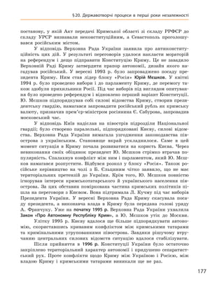 177
§ 20. Державотворчі процеси в  перші роки незалежності
постанову, у  якій Акт передачі Кримської області зі складу РРФСР до
складу УРСР визнавали неконституційним, а  Севастополь проголошу-
вався російським містом.
У відповідь Верховна Рада України заявила про антиконститу-
ційність цих дій. У  результаті переговорів удалося накласти мораторій
на референдум і  дещо підправити Конституцію Криму. Це не завадило
Верховній Раді Криму затвердити прапор автономії, дизайн якого на-
гадував російський. У  вересні 1993  р. було запроваджено посаду пре-
зидента ­Криму. Ним став лідер блоку «Росія» Юрій  Мєшков. У  квітні
1994  р. було проведено вибори і  до парламенту Криму, де перемогу та-
кож здобули прихильники Росії. Під час виборів під виглядом опитуван-
ня було проведено референдум і відновлено перший варіант Конституції.
Ю.  Мєшков підпорядкував собі силові відомства Криму, створив прези-
дентську гвардію, намагався запровадити російський рубль як кримську
валюту, призначив прем’єр-міністром росіянина Є. Сабурова, запровадив
московський час.
У відповідь Київ надіслав на півострів підрозділи Національної
гвардії; було створено паралельні, підпорядковані Києву, силові відом-
ства. Верховна Рада України вимагала узгодження законодавства пів-
острова з  українським. Становище вкрай ускладнилося. Саме в  цей
момент ситуація в  Криму почала розвиватися на користь Києва. Через
невиконання своїх обіцянок президент Ю.  Мєшков стрімко втрачав по-
пулярність. Спалахнув конфлікт між ним і парламентом, який Ю. Мєш-
ков намагався розпустити. Відбувся розкол у  блоку «Росія». Також ро-
сійське керівництво на чолі з  Б.  Єльциним чітко заявило, що не має
терито­ріальних претензій до України. Крім того, Ю.  Мєшков повністю
ігнорував інтереси кримськотатарського й  українського населення пів-
острова. За цих обставин поміркована частина кримських політиків пі­
шла на переговори з Києвом. Вона підтримала Л. Кучму під час виборів
Президента України. У  вересні Верховна Рада Криму скасувала поса-
ду президента, а  виконавча влада в  Криму була передана голові уряду
А.  Франчуку. Уже на початку 1995  р. Верховна Рада України ухвалила
Закон «Про Автономну Республіку Крим», а  Ю.  Мєшков утік до Москви.
Улітку 1995  р. Києву вдалося ще більше підпорядкувати автоно-
мію, скориставшись кривавим конфліктом між кримськими татарами
та кримінальними угрупованнями півострова. Завдяки рішучому втру-
чанню центральних силових відомств ситуацію вдалося стабілізувати.
Після прийняття в  1996  р. Конституції України було остаточно
закріплено територіальний характер автономії і  придушено сепаратист-
ський рух. Проте конфлікти щодо Криму між Україною і  Росією, між
владою Криму і  кримськими татарами виникали ще не раз.
 