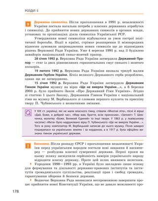 178
РОЗДІЛ 5
9
Державна символіка. Після проголошення в 1991 р. незалежності
України постала нагальна потреба у власних державних атрибутах
і символіці. До прийняття нових державних символів в органах влади,
установах та організаціях діяла символіка Української РСР.
Утвердження нової символіки відбувалося за умов гострої полі-
тичної боротьби. Події в країні, стрімке розширення її міжнародних
відносин зумовили запровадження нових символів ще до відповідних
рішень Верховної Ради України. Уже 4 вересня 1991 р. над її будівлею
замайорів національний синьо-жовтий прапор.
28 січня 1992 р. Верховна Рада України затвердила Державний Пра-
пор — стяг із двох рівновеликих горизонтальних смуг синього і жовтого
кольорів.
19  лютого 1992  р. Верховна Рада України визнала тризуб малим
Державним Гербом України. Ескіз великого Державного герба розроблено,
однак ще не затверджено.
15  січня 1992  р. Верховна Рада України затвердила Державним
Гімном України музику на вірш «Ще не вмерла України…», а 6 березня
2003 р. було прийнято Закон «Про Державний Гімн України». Згідно
зі статтею 1 цього Закону, Державним Гімном України є національний
гімн на музику М. Вербицького зі словами першого куплета та приспіву
твору П. Чубинського з незначними змінами.
У XIX ст. українці, які не мали власного гімну, співали «Многая літа», пісні й  вірші
«Дай, Боже, в  добрий час», «Мир вам, браття, всім приносим», «Заповіт» Т.  Шев-
ченка, молитву «Боже, Великий Єдиний» та інші твори. У  1863  р. у  львівському
часописі «Мета» було надруковано вірш П. Чубинського «Ще не вмерла України…».
Того ж  року композитор М.  Вербицький написав до нього музику. Пісня швидко
поширилася на українських землях і  за кордоном, а  в 1917  р. була офіційно ви-
знана гімном української держави.
!
Висновки. Після розпаду СРСР і проголошення незалежності Укра-
їни перед українським народом постали нові завдання й насампе-
ред — розбудова власної суверенної держави. Перші кроки на
цьому шляху засвідчили серйозність намірів українського народу
відродити власну державу. Проте цей шлях виявився нелегким.
 Упродовж 1990—1993 рр. в Україні було закладено лише основу
для формування та діяльності державно-правових інститутів та інсти-
тутів громадянського суспільства, реалізації прав і свобод громадян,
гарантування оборони й безпеки держави.
 Водночас Верховна Рада виявилася неспроможною завершити про-
цес прийняття нової Конституції України, що не давало можливості про-
У XIX ст. українці, які не мали власного гімну, співали «Многая літа», пісні й  вірші
«Дай, Боже, в  добрий час», «Мир вам, браття, всім приносим», «Заповіт» Т.  Шев-
ченка, молитву «Боже, Великий Єдиний» та інші твори. У  1863  р. у  львівському
часописі «Мета» було надруковано вірш П. Чубинського «Ще не вмерла України…».
Того ж  року композитор М.  Вербицький написав до нього музику. Пісня швидко
поширилася на українських землях і  за кордоном, а  в 1917  р. була офіційно ви-
знана гімном української держави.
 