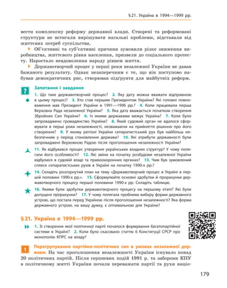 179
§ 21. Україна в  1994—1999  рр.
вести комплексну реформу державної влади. Створені та реформовані
структури не встигали вирішувати нагальні проблеми, відставали від
життєвих потреб суспільства.
 Об’єктивні та суб’єктивні причини зумовили різке зниження ви-
робництва, життєвого рівня населення, призвели до соціального протес-
ту. Наростало невдоволення народу рівнем життя.
 Державотворчий процес у перші роки незалежної України не давав
бажаного результату. Однак незаперечним є  те, що він поступово на-
бував демократичних рис, створював підґрунтя для майбутніх реформ.
?
	 Запитання і  завдання
ŠŠ
1.  Що таке державотворчий процес? 2.  Яку дату можна вважати відправною
в  цьому процесі? 3.  Хто став першим Президентом України? Які головні повно-
важення мав Президент України в  1991—1996  рр.? 4.  Коли працювала перша
Верховна Рада незалежної України? 5.  Яка дата вважається початком створення
Збройних Сил України? 6.  Із якими державами межує Україна? 7.  Коли було
запроваджено громадянство України? 8.  Який судовий орган не вдалося сфор-
мувати в  перші роки незалежності, незважаючи на прийняття рішення про його
створення? 9.  У  якому регіоні України сепаратистський рух був найбільш не-
безпечним у  період становлення держави? 10.  Які атрибути державності були
запроваджені Верховною Радою після проголошення незалежності України?
ŽŽ 11.  Як відбувався процес утворення українських владних структур? У  чому поля-
гали його особливості? 12.  Які зміни на початку розбудови незалежної України
відбулися в  судовій владі та правоохоронних органах? 13.  Чим був зумовлений
сплеск сепаратистських рухів в  Україні на початку 1990-х  рр.?
 14. Складіть розгорнутий план на тему «Державотворчий процес в Україні в пер-
шій половині 1990-х рр.». 15. Сформулюйте основні здобутки й прорахунки дер-
жавотворчого процесу першої половини 1990-х  рр. Складіть таблицю.
 16.  Якими були здобутки державотворчого процесу на першому етапі? Які були
допущені прорахунки? 17. У чому полягала проблема вибору форми державного
устрою, що постала перед Україною після проголошення незалежності? Яка форма
державного устрою, на вашу думку, є  оптимальною для України?
§ 21. Україна в  1994—1999  рр.
 1. Зі створення якої політичної партії почалося формування багатопартійної
системи в  Україні? 2.  Коли було скасовано статтю 6  Конституції СРСР про
монополію КПРС на владу?
1
Перегрупування партійно-політичних сил в  умовах незалежної дер-
жави. На час проголошення незалежності України існувало понад
20  політичних партій. Після серпневих подій 1991  р. та заборони КПУ
в  політичному житті України почали переважати партії та рухи націо-
 