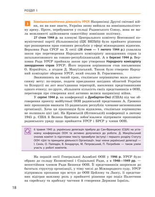 18
РОЗДІЛ 1
3
Зовнішньополітична діяльність УРСР. Наприкінці Другої світової вій-
ни, як ви вже знаєте, Україна знову вийшла на зовнішньополітич-
ну арену. Проте, перебуваючи у складі Радянського Союзу, вона не ма-
ла можливості здійснювати самостійну зовнішню політику.
27  січня 1944  р. на пленумі Центрального комітету Всесоюзної ко-
муністичної партії (більшовиків) (ЦК ВКП(б)) було прийнято рішення
про розширення прав союзних республік у сфері міжнародних відносин.
Верховна Рада СРСР на X сесії (28  січня  — 1  лютого 1944  р.) ухвалила
закон про перетворення Народного комісаріату закордонних справ із
загальносоюзного на союзно-республіканський. А в березні 1944  р. Вер-
ховна Рада УРСР прийняла закон про утворення Народного комісаріату
закордонних справ УРСР. Його першим керівником став письменник
О. Корнійчук, а згодом Д. Мануїльський. Також було створено Народ-
ний комісаріат оборони УРСР, який очолив В. Герасименко.
Зважившись на такий крок, сталінське керівництво мало далеко-
сяжну мету: по-перше, подати приєднання західних областей України
та Білорусії як акт возз’єднання територій, населених представниками
одного етносу; по-друге, збільшити кількість своїх представників в ООН,
переговори про створення якої активно велися наприкінці війни.
У серпні 1944 р. на конференції в Думбартон-Оксі (США) під час об-
говорення проекту майбутньої ООН радянський представник А. Громико
вніс пропозицію вважати 15 радянських республік членами-засновниками
організації. Хоча ця пропозиція була відхилена, сталінське керівництво
не полишало цієї ідеї. На Кримській (Ялтинській) конференції в лютому
1945 р. США й Велика Британія зобов’язалися підтримати пропозицію
радянського уряду щодо прийняття УРСР і БРСР у члени ООН.
6  травня 1945  р. українська делегація прибула до Сан-Франциско (США) на уста-
новчу конференцію ООН та  активно долучилася до роботи. Д.  Мануїльський
очолив комітет із підготовки тексту преамбули (вступу) і першого розділу Статуту
ООН «Цілі та принципи діяльності Організації». Інші члени української делегації —
І.  Сенін, О.  Палладін, В.  Бондарчук, М.  Петровський, П.  Погребняк  — також узяли
участь у  роботі комітетів.
На першій сесії Генеральної Асамблеї ООН у 1946  р. УРСР було
обрано до складу Економічної і Соціальної Ради, а в 1948—1949  рр. —
непостійним членом Ради Безпеки ООН. Її представників запросили до
багатьох структур організації, у тому числі до Міжнародного суду. УРСР
підтримала прохання про вступ до ООН Цейлону та Лаосу, її представ-
ник відіграв важливу роль у прийнятті рішення про поділ Палестини
на єврейську та арабську частини й створення Держави Ізраїль.
6  травня 1945  р. українська делегація прибула до Сан-Франциско (США) на уста-
новчу конференцію ООН та  активно долучилася до роботи. Д.  Мануїльський
очолив комітет із підготовки тексту преамбули (вступу) і першого розділу Статуту
ООН «Цілі та принципи діяльності Організації». Інші члени української делегації —
І.  Сенін, О.  Палладін, В.  Бондарчук, М.  Петровський, П.  Погребняк  — також узяли
участь у  роботі комітетів.
 