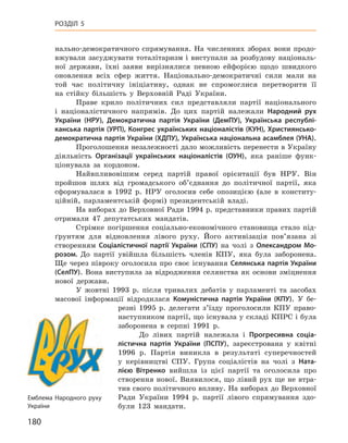 180
Розділ 5
нально-демократичного спрямування. На численних зборах вони продо-
вжували засуджувати тоталітаризм і виступали за розбудову національ-
ної держави, їхні заяви вирізнялися певною ейфорією щодо швидкого
оновлення всіх сфер життя. Національно-демократичні сили мали на
той час політичну ініціативу, однак не спромоглися перетворити її
на  стійку більшість у  Верховній Раді України.
Праве крило політичних сил представляли партії національного
і  націоналістичного напрямів. До цих партій належали Народний рух
України (НРУ), Демократична партія України (ДемПУ), Українська республі-
канська партія (УРП), Конгрес українських націо­налістів (КУН), Християнсько-
демократична партія України (ХДПУ), Українська національна асамблея (УНА).
Проголошення незалежності дало можливість перенести в Україну
діяльність Організації українських націоналістів (ОУН), яка раніше функ-
ціонувала за кордоном.
Найвпливовішим серед партій правої орієнтації був НРУ. Він
пройшов шлях від громадського об’єднання до політичної партії, яка
сформувалася в  1992  р. НРУ оголосив себе опозицією (але в  конститу-
ційній, парламентській формі) президентській владі.
На виборах до Верховної Ради 1994 р. представники правих партій
отримали 47  депутатських мандатів.
Стрімке погіршення соціально-економічного становища стало під-
ґрунтям для відновлення лівого руху. Його активізація пов’язана зі
створенням Соціалістичної партії України (СПУ) на чолі з  Олександром  Мо-
розом. До партії увійшла більшість членів КПУ, яка була заборонена.
Ще через півроку оголосила про своє існування Селянська партія України
(СелПУ). Вона виступила за відродження селянства як основи зміцнення
нової держави.
У жовтні 1993  р. після тривалих дебатів у  парламенті та засобах
масової інформації відродилася Комуністична партія України (КПУ). У  бе-
резні 1995  р. делегати з’їзду проголосили КПУ право-
наступником партії, що існувала у складі КПРС і була
заборонена в  серпні 1991  р.
До лівих партій належала і  Прогресивна соціа-
лістична партія України (ПСПУ), зареєстрована у  квітні
1996  р. Партія виникла в  результаті суперечностей
у  керівництві СПУ. Група соціалістів на чолі з  Ната-
лією  Вітренко вийшла із  цієї партії та  оголосила про
створення нової. Виявилося, що лівий рух ще не втра-
тив свого політичного впливу. На виборах до Верховної
Ради України 1994  р. партії лівого спрямування здо-
були 123  мандати.
Емблема Народного руху
України
 