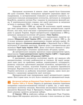 181
§ 21. Україна в  1994—1999  рр.
Програмові положення й  вимоги лівих партій були близькими
або дуже схожими. Вони сповідували пріоритет державних форм гос-
подарювання, із застереженнями ставилися до приватної власності, за-
суджували соціальне розшарування суспільства, виступали за ліквідацію
безробіття, розвиток системи Рад і надання їм виконавчих функцій вла-
ди. У  зовнішньополітичних справах ліві партії виступали за зміцнення
зв’язків із країнами СНД і в  першу чергу з  Росією.
Упродовж 1991—1993  рр. майже 28  політичних партій заявили
про свою центристську позицію. Представники центристських партій
більше, ніж інші, були пов’язані з  президентськими владними структу-
рами та урядом України. Партії центристського спрямування в  1992  р.
заснували громадсько-політичне об’єднання «Нова Україна».
Серед політичних сил центристського спрямування лідерство на-
лежало Ліберальній партії України (ЛПУ), створеній у  вересні 1991  р. До
її складу входили переважно представники східних регіонів країни. Лі-
беральна фракція «Соціально-ринковий вибір» у Верховній Раді в 1994 р.
налічувала 27  народних депутатів. Помітна роль у  центристському русі
належала Партії праці України (ППУ). Деякі політологи вважали її пред-
ставником директорату потужних промислових об’єднань країни.
До центристського напряму прилягало соціал-демократичне крило,
представлене Соціал-демократичною партією України (СДПУ) і  Соціал-демо-
кратичною партією України (об’єднаною) (СДПУ(о)).
У програмових документах політичних партій, які вважали себе
центристськими, суттєвих розбіжностей не існувало. Ці партії зосере­
дили свою увагу на проблемах свободи, справедливості, солідарності,
розвитку соціально орієнтованої ринкової економіки, використанні до-
сягнень науки і  техніки, залученні України до процесів європейської
інтеграції. Партійно-політичні сили на етапі проголошення незалежності
України виступили за розбудову незалежної держави, однак мали роз-
біжності у  визначенні пріоритетів своєї політики.
Президентський курс підтримували партії центристського спряму-
вання. Ліві й праві сили, по суті, були в опозиції до президентської влади.
2
Дострокові вибори до Верховної Ради України та вибори Президента
України 1994 р. Л. Кучма. Перехід до ринкових відносин спричинив
погіршення соціально-економічної ситуації в  країні, що, у  свою чергу,
загострило політичну ситуацію. Населення висловлювало невдоволення
діяльністю Верховної Ради й  Президента України. Зрештою було при-
йнято рішення провести дострокові вибори.
27  березня 1994  р. відбулися вибори до Верховної Ради України.
Було обрано 338 народних депутатів, половина з яких належала до лівих
 