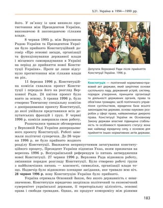 183
§ 21. Україна в  1994—1999  рр.
його. У  зв’язку із цим виникло про-
тистояння між Президентом України,
виконавчою й  законодавчою гілками
влади.
8  червня 1995  р. між Верховною
Радою України та Президентом Украї-
ни було прийнято Конституційний до-
говір «Про основні засади, організації
та функціонування державної влади
і  місцевого самоврядування в  Україні
на період до прийняття нової Консти-
туції України». Проте це лише відсу-
нуло протистояння між гілками влади
на рік.
11  березня 1996  р. Конституцій-
на комісія схвалила проект Консти-
туції і  передала його на розгляд Вер-
ховної Ради. 24  квітня проект було
взято за основу. 5  травня 1996  р. було
створено Тимчасову спеціальну комісію
з  доопрацювання проекту Конституції,
до якої увійшли представники всіх де-
путатських фракцій і  груп. У  червні
1996 р. комісія завершила свою роботу.
Розпочалося тривале обговорення
у Верховній Раді України доопрацьова-
ного проекту Конституції. Роботі зава-
жали політичні суперечки. До 26 черв-
ня 1996  р. не було прийнято жодного
розділу Конституції. Вважаючи неприпустимим затягування конститу-
ційного процесу, Президент України підписав Указ, яким призначав на
вересень 1996  р. Всеукраїнський референдум із питань затвердження
нової Конституції. 27  червня 1996  р. Верховна Рада відновила роботу,
змінивши порядок розгляду Конституції. Було створено робочі групи
з  найболючіших питань  — власності, символіки, організації влади то-
що. Надвечір було відновлено пленарне засідання, яке тривало всю ніч.
28  червня 1996  р. нову Конституцію України було прийнято.
Україна отримала Основний Закон, без якого державність є  неви-
значеною. Конституція юридично закріпила політичний та економічний
суверенітет української держави, її територіальну цілісність, основні
права і  свободи громадян. Однак, як продукт компромісу між різними
Депутати Верховної Ради після прийняття
Конституції України. 1996 р.
Конституція  — політичний нормативно-пра-
вовий акт держави, який закріплює основи
суспільного ладу, державний устрій, систему,
порядок утворення, принципи організації
та діяльності державних органів, права та
обов’язки громадян; засіб політичного управ-
ління суспільством, юридична база всього
законодавства держави, основа наукових роз-
робок у  сфері права, найважливіше джерело
права. Конституції України як Основному
Закону держави властиві підвищена стабіль-
ність та особливості правового статусу: вона
має найвищу юридичну силу, є  основою для
прийняття інших нормативних актів держави.
 