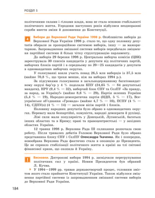 184
Розділ 5
політичними силами і гілками влади, вона не стала основою стабільності
політичного життя. Упродовж наступних років відбулися неодноразові
спроби внести зміни й  доповнення до Конституції.
4
Вибори до Верховної Ради України 1998  р. Особливістю виборів до
Верховної Ради України 1998 р. стало те, що одну половину депу-
татів обирали за пропорційною системою виборів, іншу  — за мажори-
тарною. Запровадження змішаної системи виборів передбачало зміцнен-
ня партійної системи й  більш чітку структуризацію парламенту.
До виборів 29  березня 1998  р. Центральна виборча комісія (ЦВК)
зареєструвала 30  списків кандидатів у  депутати від політичних партій,
виборчих блоків партій і в середньому по 20—25 кандидатів у депутати
в  одномандатних виборчих округах.
У голосуванні взяли участь понад 26,5  млн виборців із 37,5  млн
(майже 70,8  %, що трохи менше, ніж на виборах 1994  р.).
За підсумками голосування в  загальнодержавному багатомандат-
ному окрузі бар’єр у  4  % подолали КПУ (24,65  %  — 84  депутатські
мандати), НРУ (9,4 % — 32), виборчий блок СПУ та СелПУ «За правду,
за народ, за Україну!» (майже 8,6  %  — 29), Партія зелених України
(5,4  %  — 19), Народно-демократична партія (НДП, 5  %  — 17), Все­
українське об’єднання «Громада» (майже 4,7  %  — 16), ПСПУ (4  %  —
14), СДПУ(о) (4  %  — 14)  — загалом вісім партій і  блоків.
Половину народних депутатів було обрано в  одномандатних окру-
гах. Перевагу мали безпартійні, комуністи, народні демократи й рухівці.
Ліві сили мали популярність у  Донецькій, Луганській, багатьох
інших областях та в  Криму; праві та правоцентристські  — у  західних
областях України.
12  травня 1998  р. Верховна Рада III скликання розпочала свою
роботу. Після тривалих дебатів Головою Верховної Ради було обрано
представника блоку СПУ і  СелПУ Олександра Ткаченка. Як і  попередня,
новообрана Верховна Рада фактично стала в  опозицію до Президента.
Це не сприяло стабілізації політичного життя в  країні на тлі світової
фінансової кризи, що охопила й  Україну.
!
Висновки. Дострокові вибори 1994  р. засвідчили перегрупування
політичних сил у  країні. Новим Президентом був обраний
Л. ­Кучма.
 У 1994—1999  рр. тривав державотворчий процес, голов­ним зміс-
том якого стало прийняття Конституції України. Також відбулося зміц-
нення партійної системи із запровадженням змішаної системи виборів
до Верховної Ради України.
 