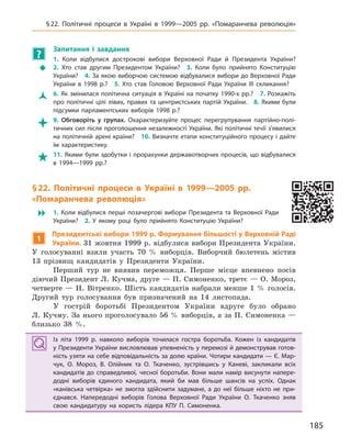 185
§22. Політичні процеси в  Україні в  1999—2005  рр. «Помаранчева революція»
?
Запитання і  завдання
Š
1.  Коли відбулися дострокові вибори Верховної Ради й  Президента України?
2.  Хто став другим Президентом України? 3.  Коли було прийнято Конституцію
України? 4. За якою виборчою системою відбувалися вибори до Верховної Ради
України в  1998  р.? 5.  Хто став Головою Верховної Ради України III скликання?
Ž 6. Як змінилася політична ситуація в Україні на початку 1990-х рр.? 7. Розкажіть
про політичні цілі лівих, правих та центристських партій України. 8. Якими були
підсумки парламентських виборів 1998  р.?
 9.  Обговоріть у  групах. Охарактеризуйте процес перегрупування партійно-полі-
тичних сил після проголошення незалежності України. Які політичні течії з’явилися
на політичній арені країни? 10. Визначте етапи конституційного процесу і дайте
їм характеристику.
 11. Якими були здобутки і прорахунки державотворчих процесів, що відбувалися
в  1994—1999  рр.?
§22. Політичні процеси в  Україні в  1999—2005  рр.
«Помаранчева революція»
� 1.  Коли відбулися перші позачергові вибори Президента та Верховної Ради
України? 2.  У  якому році було прийнято Конституцію України?
1
Президентські вибори 1999 р. Формування більшості у Верховній Раді
України. 31 жовтня 1999 р. відбулися вибори Президента України.
У голосуванні взяли участь 70 % виборців. Виборчий бюлетень містив
13 прізвищ кандидатів у Президенти України.
Перший тур не виявив переможця. Перше місце впевнено посів
діючий Президент Л. Кучма, друге — П. Симоненко, третє — О. Мороз,
четверте — Н. Вітренко. Шість кандидатів набрали менше 1 % голосів.
Другий тур голосування був призначений на 14 листопада.
У гострій боротьбі Президентом України вдруге було обрано
Л. Кучму. За нього проголосувало 56 % виборців, а за П. Симоненка —
близько 38 %.
Із літа 1999  р. навколо виборів точилася гостра боротьба. Кожен із кандидатів
у Президенти України висловлював упевненість у перемозі й демонстрував готов-
ність узяти на себе відповідальність за долю країни. Чотири кандидати — Є. Мар-
чук, О.  Мороз, В.  Олійник та О.  Ткаченко, зустрівшись у  Каневі, закликали всіх
кандидатів до справедливої, чесної боротьби. Вони мали намір висунути напере-
додні виборів єдиного кандидата, який би мав більше шансів на успіх. Однак
«канівська четвірка» не змогла здійснити задумане, а  до неї більше ніхто не при-
єднався. Напередодні виборів Голова Верховної Ради України О.  Ткаченко зняв
свою кандидатуру на користь лідера КПУ П.  Симоненка.
Із літа 1999  р. навколо виборів точилася гостра боротьба. Кожен із кандидатів
у Президенти України висловлював упевненість у перемозі й демонстрував готов-
ність узяти на себе відповідальність за долю країни. Чотири кандидати — Є. Мар-
чук, О.  Мороз, В.  Олійник та О.  Ткаченко, зустрівшись у  Каневі, закликали всіх
кандидатів до справедливої, чесної боротьби. Вони мали намір висунути напере-
додні виборів єдиного кандидата, який би мав більше шансів на успіх. Однак
«канівська четвірка» не змогла здійснити задумане, а  до неї більше ніхто не при-
єднався. Напередодні виборів Голова Верховної Ради України О.  Ткаченко зняв
свою кандидатуру на користь лідера КПУ П.  Симоненка.
 