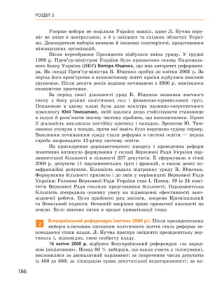 186
Розділ 5
Уперше вибори не поділили Україну навпіл, адже Л.  Кучма пере-
міг не лише в  центральних, а  й у  західних та східних областях Украї-
ни. Демократизм виборів визнали й іноземні спостерігачі, представники
міжнародних організацій.
Після переобрання Президента відбулася зміна уряду. У  грудні
1999  р. Прем’єр-міністром України було призначено голову Національ-
ного банку України (НБУ) Віктора Ющенка, що мав авторитет реформато-
ра. На посаді Прем’єр-міністра В.  Ющенко пробув до квітня 2001  р. За
період його прем’єрства в економічному житті країни відбулися важливі
зрушення. Після десяти років падіння починаючи з  2000  р. намітилося
економічне зростання.
За період своєї діяльності уряд В.  Ющенка зазнавав значного
тиску з  боку різних політичних сил і  фінансово-промислових груп.
Показовою в  цьому плані була доля міністра паливно-енергетичного
комплексу Юлії Тимошенко, якій вдалося дещо стабілізувати становище
в галузі й розв’язати значну частину проблем, що накопичилися. Проте
її діяльність викликала постійну критику і  нападки. Зрештою Ю.  Тим-
ошенко усунули з посади, проти неї навіть було порушено судову справу.
Важливим починанням уряду стали реформи в  системі освіти  — перша
спроба запровадити 12-річну систему освіти.
На прискорення державотворчого процесу і  проведення реформ
позитивно вплинуло формування у  складі Верховної Ради України пар-
ламентської більшості в  кількості 237  депутатів. Її сформували в  січні
2000  р. депутати 11  парламентських груп і  фракцій, а  також деякі по-
зафракційні депутати. Більшість надала підтримку уряду В.  Ющенка.
Формування більшості призвело і до змін у керівництві Верховної Ради
України: Головою Верховної Ради України став І. Плющ. 19 із 24 комі-
тетів Верховної Ради очолили представники більшості. Парламентська
більшість зосередила основну увагу на підвищенні ефективності зако-
нодавчої роботи. Було прийнято ряд законів, зокрема Кримінальний
та Земельний кодекси. Останній закріпив право приватної власності на
землю. Було внесено зміни в  процес приватизації тощо.
2
Всеукраїнський референдум (квітень 2000 р.). Після президентських
виборів ключовим питанням політичного життя стала реформа за-
конодавчої гілки влади. Л. Кучма прагнув зміцнити президентську вер-
тикаль і,  відповідно, свою особисту владу.
16  квітня 2000  р. відбувся Всеукраїнський референдум «за народ-
ною ініціативою». Понад 80 % виборців, що взяли участь у голосуванні,
висловилися за двопалатний парламент; за скорочення числа депутатів
із 450  до 300; за ліквідацію права депутатської недоторканності; за на-
 