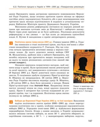 187
§ 22. Політичні процеси в  Україні в  1999—2005  рр. «Помаранчева революція»
дання Президенту права достроково припиняти повноваження Верхов­
ної Ради України, якщо остання протягом одного місяця не сформує
постійно діючу парламентську більшість або в разі незатвердження нею
протягом трьох місяців підготовленого й  поданого в  установленому по-
рядку Кабінетом Міністрів проекту Державного бюджету України.
Виконання рішень референдуму поставило на порядок денний пи-
тання про внесення суттєвих змін до Конституції і  виборчого закону.
Проте через  різні причини це не було здійснено. Реалізація результатів
референдуму в  тих умовах  — це був шлях до зміцнення одноосібної
влади Л. Кучми й  насадження в  країні авторитарного режиму.
3
Політична криза (зима-весна 2001 р.). Узимку-навесні 2001 р. Укра-
їна опинилася в стані політичної кризи, яка була пов’язана з убив-
ством опозиційного журналіста Г.  Гонгадзе. Під час слід-
ства почали проявлятися негативні явища у верхніх еше-
лонах влади. До цього додалися записи майора СБУ
М. Мельниченка, зроблені ним у кабінеті Президента, які
начебто свідчили про причетність вищих посадових осіб
до цього та інших резонансних злочинів (так званий «ка-
сетний скандал»).
Опозиція вирішила скористатися нагодою, щоб змі-
нити владу в країні. Були організовані масові демонстрації
та акції протесту, які завершилися сутичками з  міліцією
(9  березня 2001  р.). Проте домогтися свого опозиція не
змогла. Її сподівання здобути підтримку Прем’єр-міністра
В.  Ющенка не виправдалися. 26  квітня 2001  р. Верхо-
вна Рада України висловила недовіру уряду В.  Ющенка,
а  28  квітня 2001  р. його було звільнено з  посади. Новим
Прем’єр-міністром став Анатолій Кінах. Наприкінці весни
наступ опозиції пішов на спад, владі вдалося подолати
кризу. Проте її авторитет був суттєво підірваний як усе-
редині країни, так і за кордоном. Політична криза значно
вплинула на вибори 2002  р.
4
Вибори до Верховної Ради України 2002 р. та їхні наслідки. Важливою
подією політичного життя країни 2000—2001  рр. стало перегру-
пування політичних сил у країні, особливо напередодні парламентських
виборів 2002  р. Упродовж осені-зими 2001  р. відбувалося формування
передвиборчих блоків. Згідно з  новим законом, в  Україні запроваджу-
валася змішана система виборів, за якою 50  % депутатів обирають за
партійними списками, а  50  %  — у  мажоритарних виборчих округах.
Плакат із вимогами зна-
йти й покарати вбивць
журналіста Г. Гонгадзе.
2001 р.
 