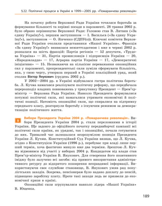 189
§ 22. Політичні процеси в  Україні в  1999—2005  рр. «Помаранчева революція»
На початку роботи Верховної Ради України точилася боротьба за
формування більшості та керівні посади в парламенті. 28 травня 2002 р.
було обрано керівництво Верховної Ради: Головою став В.  Литвин («За
єдину Україну!»), першим заступником — І. Васильєв («За єдину Укра-
їну!»), заступником — О. Зінченко (СДПУ(о)). Ключові комітети Верхов­
ної Ради України очолили представники «Нашої України». Фракція
«За єдину Україну!» виявилася нежиттєздатною і  вже в  червні 2002  р.
розпалася на шість фракцій: Партія регіонів  — 52  депутати, «Трудо-
ва Україна»  — 31, Партія промисловців і  підприємців України  — 20,
«Народовладдя»  — 17, Аграрна партія України  — 17, «Демократичні
ініціативи»  — 15. Незважаючи на кількісне переважання опозиційних
сил у  парламенті, пропрезидентські сили зуміли сформувати більшість,
яка, у  свою чергу, утворила перший в  Україні коаліційний уряд, який
очолив Віктор  Янукович (грудень 2002  р.).
У  2002—2004  рр. в  Україні відбувалася  гостра політична бороть-
ба. Л. Кучма намагався реалізувати політичну реформу, що передбачала
перерозподіл владних повноважень у трикутнику Президент — Прем’єр-
міністр  — Верховна Рада України. Навколо Президента формувалися
потужні політичні сили, які намагалися утримати економічні й  полі-
тичні позиції. Натомість опозиційні сили, що спиралися на підтримку
середнього класу, розгорнули боротьбу з існуючим режимом за демокра-
тизацію політичного життя.
5
Вибори Президента України 2004  р. «Помаранчева революція». Ви-
бори Президента України 2004  р. стали переломними в  історії
України. Ще задовго до офіційного початку передвиборчої кампанії всі
політичні сили країни, як урядові, так і  опозиційні, почали готуватися
до них. Тривалий час залишалася незрозумілою позиція Президента
України Л.  Кучми. Конституційний Суд України визнав, що Л.  Кучма,
згідно з Конституцією України (1996 р.), перебуває при владі лише пер-
ший термін, хоча фактично минуло вже два терміни. Зрештою Л.  Куч-
ма відмовився від участі у  виборах 2004  р. Кандидатом від влади став
Прем’єр-міністр України В. Янукович. Для створення його позитивного
іміджу було залучено всі засоби: від прямого використання адміністра-
тивного ресурсу до відкритого поширення неправдивої інформації. Ви-
користовуючи своє службове становище, В.  Янукович ужив ряд попу-
лістських заходів. Зокрема, пенсіонерам було надано доплату до пенсій,
підвищено заробітну плату. Проте такі заходи ледь не призвели до еко-
номічної кризи в  країні.
Опозиційні сили згрупувалися навколо лідера «Нашої України»
В.  Ющенка.
 