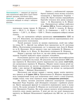 190
Розділ 5
Однією з  особливостей передви-
борчої кампанії стала велика кількість
кандидатів у  Президенти України  —
понад 20. Проте основ­на передвиборча
боротьба точилася між двома кандида-
тами  — В.  Януковичем та В.  Ющен-
ком. Президентські вибори відбулися
31  жовтня 2004  р. Голоси виборців роз-
поділилися таким чином: В.  Ющенко  — 39,26  % голосів, В.  Януко-
вич  — 39,11  %, О.  Мороз  — 5,82  %, П.  Симоненко  — 4,97  %, Н.  Ві-
тренко — 1,53 %, А. Кінах — 0,93 %. Решта кандидатів набрала менше
голосів.
Під час проведення виборів проявилася заангажованість ЦВК на
чолі із С. Ківаловим, яка впродовж десяти днів не оприлюднювала оста-
точні результати голосування.
Такий розподіл голосів не виявив переможця, який мав набра-
ти понад 50  %. Другий тур виборів було призначено на 21  листопада
2004 р. Політичними суперниками, як і в першому турі, були В. Ющен-
ко та В.  Янукович. Після першого туру про підтримку В.  Ющенка за-
явили О.  Мороз та А.  Кінах. В.  Януковича підтримала Н.  Вітренко.
Новим у  другому турі було те, що між двома кандидатами у  Пре-
зиденти України відбулися перші відкриті теледебати.
Голосування другого туру відбулося зі значними фальсифікаціями
на користь кандидата від влади. Як результат, оприлюднювані ЦВК дані
про перемогу В.  Януковича разюче відрізнялися від даних екзит-полів,
які засвідчували перемогу В.  Ющенка. Обурені таким станом речей ви-
борці відгукнулися на заклик опозиційного кандидата захистити свій
вибір і  вже ввечері 21  листопада зібралися на мітинг на центральній
площі Києва  — Майдані Незалежності.
Наступного дня мітинг переріс у  масову мирну акцію протесту,
яка тривала до 8  грудня 2004  р. Прихильники В.  Ющенка використову-
вали помаранчевий колір для позначення своєї участі в акції (стрічки,
шарфи тощо), тому вона отримала назву «помаранчева революція».
На вимогу частини депутатів відбулося позачергове засідання
Верховної Ради України, щоб обговорити ситуацію і  прийняти рішен-
ня. Проте проурядові фракції та комуністи відмовилися взяти в  ньому
участь. На цьому засіданні В. Ющенко як політичний акт прийняв при-
сягу Президента України. Ця акція додала наснаги мітингувальникам,
кількість яких щодня зростала. У  різні дні під час акції громадського
протесту на Майдані Незалежності перебувало від 500  тис. до 1,5  млн
осіб.
Заангажованість  — вимушені дії представ-
ника неполітичної сфери діяти в руслі певної
ідеології, доктрини, політичного курсу.
Екзит-пол  — вибіркове репрезентативне
опитування виборців на виході з  виборчих
дільниць.
 