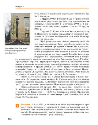 192
Розділ 5
­туру виборів і  скасування відповідної постанови про
його підсумки.
3  грудня 2004  р. Верховний Суд України визнав
недійсними результати другого туру президентських
виборів, оголошені ЦВК 24  листопада 2004  р., і  при-
значив переголосування другого туру на 26  грудня
2004  р.
7 грудня Л. Кучма підписав Указ про відпустку
В. Януковича на період передвиборчої кампанії і при-
значив М.  Азарова виконувачем обов’язків Прем’єр-
міністра України.
Щоб унеможливити масові фальсифікації під
час переголосування, було розроблено зміни до За-
кону «Про вибори Президента України». Ці пропозиції,
згідно з  домовленостями, були поставлені на голосу-
вання у  Верховній Раді України в  пакеті зі змінами
й  доповненнями до Конституції України (політична
реформа). Як і  передбачали, із вересня 2005  р. відбув-
ся перерозподіл владних повноважень між Верховною Радою України,
Президентом України і  Прем’єр-міністром. Також на голосування було
подано в  першому читанні проект про реформування системи місцевого
самоврядування. 8  грудня 2004  р. за пакет проголосувала більшість
депутатів. Одразу в  сесійній залі ці документи були підписані Прези-
дентом України Л.  Кучмою. На цьому засіданні Верховна Рада України
затвердила й  новий склад ЦВК, яку очолив Я.  Давидович.
Після цього масові акції на Майдані Незалежності в  Києві при-
пинилися. До переголосування команда В. Януковича підійшла в новому
складі та з новими гаслами. В. Янукович заявив про свою опозиційність
до Л.  Кучми, водночас залишаючись Прем’єр-міністром у  відпустці.
Переголосування 26  грудня 2004  р. дало такі результати: за
В.  Ющенка проголосувало 51,99  % виборців, які взяли участь у  голо-
суванні, за В.  Януковича  — 44,21  %. Інавгурація нового Президента
України В. Ющенка відбулася 23 січня 2005 р. Прем’єр-міністром країни
стала Ю.  Тимошенко.
!
Висновки. Після 1994  р. основним змістом державотворчого про-
цесу стали поступове становлення і  розвиток демократичних ін-
ститутів. Цей процес проходив у  досить запеклій політичній бо-
ротьбі. Неодноразово відбувалося перегрупування політичних сил.
Зростали організованість і  роль опозиції.
Колона свободи. Пам’ятник
«помаранчевій революції»
в м. Дрогобич
 
