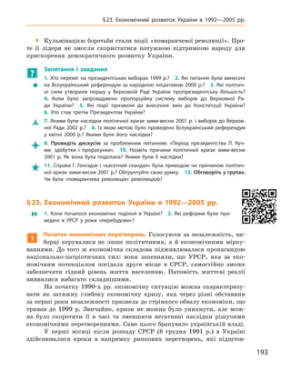 193
§ 23. Економічний розвиток України в  1992—2005  рр.
 Кульмінацією боротьби стали події «помаранчевої революції». Про-
те її лідери не змогли скористатися потужною підтримкою народу для
прискорення демократичного розвитку України.
?
	 Запитання і  завдання
ŠŠ
1. Хто переміг на президентських виборах 1999 р.? 2. Які питання були винесені
на Всеукраїнський референдум за народною ініціативою 2000 р.? 3. Які політич-
ні сили утворили першу у  Верховній Раді України пропрезидентську більшість? 
4.  Коли було запроваджено пропорційну систему виборів до Верхов­ної Ра-
ди України? 5.  Які події призвели до внесення змін до Конституції України? 
6.  Хто став третім Президентом України?
ŽŽ 7. Якими були наслідки політичної кризи зими-весни 2001 р. і виборів до Верхов­
ної Ради 2002 р.? 8. Із якою метою було проведено Всеукраїнський референдум
у  квітні 2000  р.? Якими були його наслідки?
 9.  Проведіть дискусію за проблемним питанням: «Період президентства Л.  Куч-
ми: здобутки і  прорахунки». 10.  Назвіть причини політичної кризи зими-весни
2001  р. Як вона була подолана? Якими були її наслідки?
 11. Справа Г. Гонгадзе і «касетний скандал» були приводом чи причиною політич-
ної кризи зими-весни 2001 р.? Обґрунтуйте свою думку. 12. Обговоріть у групах.
Чи була «помаранчева революція» революцією?
§ 23. Економічний розвиток України в  1992—2005  рр.
 1. Коли почалося економічне падіння в Україні? 2. Які реформи були про-
ведені в  УРСР у  роки «перебудови»?
1
Початок економічних перетворень. Голосуючи за незалежність, ви-
борці керувалися не лише політичними, а  й економічними мірку-
ваннями. До того ж  економічна складова підживлювалася пропагандою
національно-патріотичних сил: вони запевняли, що УРСР, яка за еко-
номічним потенціалом посідала друге місце в  СРСР, самостійно зможе
забезпечити гідний рівень життя населенню. Натомість життєві реалії
виявилися набагато складнішими.
На початку 1990-х рр. економічну ситуацію можна охарактеризу-
вати як затяжну глибоку економічну кризу, яка через різні обставини
за перші роки незалежності призвела до стрімкого обвалу економіки, що
тривав до 1999  р. Звичайно, кризи не можна було уникнути, але мож-
на було скоротити її в  часі та зменшити негативні наслідки рішучими
економічними перетвореннями. Саме цього бракувало українській владі.
У перші місяці після розпаду СРСР (8  грудня 1991  р.) в  Україні
здійснювалися кроки в  напрямку ринкових перетворень, які підштов-
 
