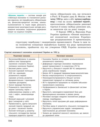 194
Розділ 5
хнула лібералізація цін, що почалася
в Росії. В Україні уряд В. Фокіна з по-
чатку 1992 р. ввів в обіг купоно-карбова-
нець і  став на шлях «шокової терапії»,
проголосивши лібералізацію ринкової
торгівлі й повну свободу ринкових цін,
за винятком цін на деякі товари.
У березні 1992  р. Верховна Рада
України прийняла «Основи національ-
ної економічної політики України»
про роздержавлення й  приватизацію,
структурну перебудову і  модернізацію промисловості. Разом із цим та-
ка економічна концепція передбачала відмову від ряду принципових
положень, прийнятих під час утворення СНД: Україна залишається
«Шокова терапія»  — система заходів для
стабілізації економіки та становлення ринко-
вих відносин, які передбачають лібералізацію
цін, фінансово-кредитної системи, зовніш-
ньоекономічної та інших видів діяльності,
використання монетаристських методів регу-
лювання економіки, скорочення державних
витрат на соціальні потреби.
Стартові можливості економіки незалежної України на 1992  р.
Позитивні чинники Негативні чинники
Висококваліфікована та дешева
робоча сила (працездатне
населення становить більше
половини населення України).
Високий рівень освіти.
Значний науковий потенціал
(220  тис. науковців),
розвиненість мережі
наукових установ, розвиток
фундаментальних і  прикладних
наукових досліджень.
Значні природні багатства.
Розвиненість транспортної
мережі (залізниці, порти  —
найрозвиненіша мережа у  світі,
газо- і  нафто-, аміакопроводи
тощо).
Великий морський і  річковий
флот (четвертий  у світі).
Промисловість, здатна випускати
значний перелік продукції, аж
до ракет і  космічної техніки.
Значний потенціал у  розвитку
сільського господарства (висока
природна родючість ґрунтів)
Економіка України як складова загальносоюзного
економічного комплексу.
Деформація структури економіки: переважання
важкої промисловості та енергетики (70  %).
Відсутність у  більшості галузей (80  %) завершеного
циклу виробництва товарів.
Випуск 40  % продукції підприємствами-монополістами.
Висока енергозатратність та енергозалежність.
Неконкурентоспроможність більшої частини
промислової продукції на світовому ринку.
80  % підприємств працювали на потреби військово-
промислового комплексу.
Несформованість банківської та фінансової системи
в  Україні.
Відсутність законодавчо-нормативної бази для
функціонування економіки в  умовах ринку.
Негативні наслідки невдалих економічних реформ
періоду «перебудови».
Відсутність чіткої програми дій щодо реформування
економіки.
Постійна криза й  затратність сільського господарства.
Відсутність управлінських кадрів і  менеджменту,
пристосованих до ринкової економіки.
Зневага до приватної власності населення, що звикло
до державної опіки
 