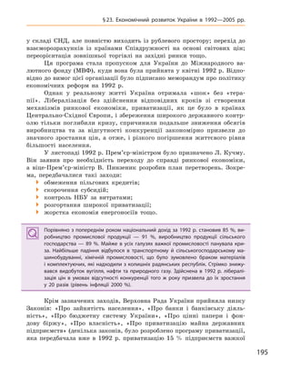 195
§23. Економічний розвиток України в  1992—2005  рр.
у складі СНД, але повністю виходить із рублевого простору; перехід до
взаєморозрахунків із країнами Співдружності на основі світових цін;
переорієнтація зовнішньої торгівлі на західні ринки тощо.
Ця програма стала пропуском для України до Міжнародного ва-
лютного фонду (МВФ), куди вона була прийнята у квітні 1992 р. Відпо-
відно до вимог цієї організації було підписано меморандум про політику
економічних реформ на 1992 р.
Однак у реальному житті Україна отримала «шок» без «тера-
пії». Лібералізація без здійснення відповідних кроків зі створення
механізмів ринкової економіки, приватизації, як це було в країнах
Центрально-Східної Європи, і збереження широкого державного контр-
олю тільки поглибили кризу, спричинили подальше зниження обсягів
виробництва та за відсутності конкуренції закономірно призвели до
значного зростання цін, а отже, і різкого погіршення життєвого рівня
більшості населення.
У листопаді 1992 р. Прем’єр-міністром було призначено Л. Кучму.
Він заявив про необхідність переходу до справді ринкової економіки,
а віце-Прем’єр-міністр В. Пинзеник розробив план перетворень. Зокре-
ма, передбачалися такі заходи:
 обмеження пільгових кредитів;
 скорочення субсидій;
 контроль НБУ за витратами;
 розгортання широкої приватизації;
 жорстка економія енергоносіїв тощо.
Порівняно з попереднім роком національний дохід за 1992 р. становив 85 %, ви-
робництво промислової продукції  — 91  %, виробництво продукції сільського
господарства  — 89  %. Майже в  усіх галузях важкої промисловості панувала кри-
за. Найбільше падіння відбулося в  транспортному й  сільськогосподарському ма-
шинобудуванні, хімічній промисловості, що було зумовлено браком матеріалів
і комплектуючих, які надходили з колишніх радянських республік. Стрімко знижу-
вався видобуток вугілля, нафти та природного газу. Здійснена в  1992  р. лібералі-
зація цін в  умовах відсутності конкуренції того ж  року призвела до їх зростання
у  20  разів (рівень інфляції 2000  %).
Крім зазначених заходів, Верховна Рада України прийняла низку
Законів: «Про зайнятість населення», «Про банки і банківську діяль-
ність», «Про бюджетну систему України», «Про цінні папери і фон-
дову біржу», «Про власність», «Про приватизацію майна державних
підприємств» (декілька законів, було розроблено програму приватизації,
яка передбачала вже в 1992 р. приватизацію 15 % підприємств важкої
Порівняно з попереднім роком національний дохід за 1992 р. становив 85 %, ви-
робництво промислової продукції  — 91  %, виробництво продукції сільського
господарства  — 89  %. Майже в  усіх галузях важкої промисловості панувала кри-
за. Найбільше падіння відбулося в  транспортному й  сільськогосподарському ма-
шинобудуванні, хімічній промисловості, що було зумовлено браком матеріалів
і комплектуючих, які надходили з колишніх радянських республік. Стрімко знижу-
вався видобуток вугілля, нафти та природного газу. Здійснена в  1992  р. лібералі-
зація цін в  умовах відсутності конкуренції того ж  року призвела до їх зростання
у  20  разів (рівень інфляції 2000  %).
 