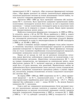 196
Розділ 5
промисловості й  30  % торгівлі), «Про селянське (фермерське) господар-
ство», «Про форми власності на землю» (започаткували реформування
колгоспно-радгоспної системи на основі розпаювання їхнього майна, та-
кож почалося створення фермерських господарств).
Протягом 1992—1995  рр. було проведено паювання або акціону-
вання 94  % колгоспів. Було практично завершено приватизацію майна
колективних господарств шляхом його поділу на паї із наданням їхнім
власникам — членам колективних господарств права на вилучення своїх
паїв, а  також на їх передачу в  спадок і  продаж. Однак право продажу
паїв використовували досить рідко.
Відбулося становлення фермерських господарств. Із 1990 до 1995 р.
їх кількість зросла з  82  до 34 778. Після  прийняття у  2002  р. нового
Земельного кодексу та конструктивних державних ініціатив у  сільсько-
му господарстві розпочалася нова хвиля зростання кількості фермер-
ських господарств та площ їх землекористування (із 38 400  господарств
у  2000  р. до 42 400 у  2005  р.).
Одним з  основних заходів аграрної реформи стала  зміна існуючо-
го механізму закупівель сільськогосподарської продукції за допомогою
державно-контрактної та біржової систем. Проте фермерські господар-
ства не стали головними виробниками сільськогосподарської продукції,
основ­ними залишалися великі сільськогосподарські компанії.
Однак усі ці заходи на той час не рятували економічну ситуа-
цію, уряди фактично здійснювали управління не економічними, а  ад-
міністративними методами. Директивно встановлювалося 80  % цін
на товари; підприємства, що працювали на зовнішньому ринку, мали
обов’язково здавати 50  % валютної виручки за фіксованим курсом,
який був у  6  разів меншим, ніж ринковий. Приватизація майже не
здійснювалася (було приватизовано лише декілька сотень підприємств).
Більшість державних підприємств припинила роботу в  умовах інфля-
ції, неплатежів, розриву економічних зв’язків і відсутності налагодже-
ної системи збуту.
За період 1990—1994 рр. ВНП скоротився на 44 %, обсяг промис-
лової продукції  — на 41  %, національний дохід  — на 54  %. У  1994  р.
спад промислового виробництва досяг свого максимуму — 27,7 %. ­Рівень
інфляції був найвищим у  світі  — понад 10 155  %. За межею бідності
опинилося 64  % населення.
Саме в цей час «первинного нагромадження» були закладені осно-
ви для накопичення значних капіталів в  окремих осіб. Більшість із
них формувалася за рахунок експлуатації державних коштів: кредитів
(кредити українським підприємствам у  1992  р. складали 65  % ВВП,
у  1993  р.  — 47  %), субсидій і  дотацій (у 1992  р. складали 8,1  % ВВП,
 