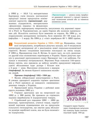 197
§23. Економічний розвиток України в  1992—2005  рр.
у 1993 р. — 10,8 %); використання
бартерних схем (оплата поставленої
продукції іншою продукцією еквіва-
лентної вартості); «прихватизації» дер-
жавних підприємств, використання
«фінансових пірамід» та фінансових
спекуляцій; перепродажу енергоносіїв, закуплених під державні гаран-
тії в Росії та Туркменистані, до країн Європи або шляхом криміналь-
них дій. Більшість капіталу було вивезено за кордон. На 1994 р., за
підрахунками закордонних експертів, було вивезено 25—50 млрд дол.
(офіційно — 1 млрд). На 1994 р. у «тіні» перебувало 40 % ВВП країни.
2
економічний розвиток України в  1994—1999  рр. Економіка, стан
якої погіршувався, потребувала рішучих заходів, які б поєднували
невідкладні антикризові дії з реалізацією нової соціально-економічної
стратегії. Великі сподівання населення покладало на зміну влади.
У 1994 р. Президентом став Л. Кучма. Із цього часу, по суті, розпочав-
ся другий етап економічних перетворень в Україні. Однак рішучих кро-
ків із реалізації проголошеного курсу Президент так і не здійснив. Си-
туація в економіці погіршувалася. Верховна Рада схвалила 144-триль-
йонну емісію, яка призвела до вибуху начебто придушеної інфляції,
удвічі збільшивши курс долара і більше ніж
у 2 рази — ціни. Населення зіткнулося з явищем
гіперінфляції. За межею бідності опинилися мільйо-
ни людей.
Причини гіперінфляції 1992—1994  рр.:
 Вплив лібералізації ціноутворення в Росії.
В умовах прозорості кордонів стрімке зростання
цін у Росії призвело до швидкого «вимивання»
дешевих товарів з України.
 Примусовий вихід України з рублевої зони
(друга половина 1992 р.).
 Стрімке зростання цін на енергоносії (за
1992 р. у 300 разів). Це призвело до стрімкого
падіння виробництва й подорожчання товарів.
 Страйковий рух середини 1992 — 1993 рр.
(шахтарі, транспортники, учителі тощо), спричи-
нений черговим підвищенням цін на продукцію
сільського господарства, що змусив уряд збільши-
ти розміри заробітної плати, яка не була економіч-
но підкріплена.
«Прихватизація»  — умовна назва; придбан-
ня державної власності у процесі привати-
зації незаконним шляхом або за навмисно
заниженою ціною.
Стандартні марки України
через гіперінфляцію випускали
без номіналу. Буква означала
поштовий тариф. 1994 рр.
 