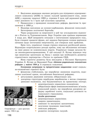 198
Розділ 5
 Виділення державою значних ресурсів для підтримки агропромис-
лового комплексу (АПК) та інших галузей промисловості (так, лише
АПК у  першому кварталі 1993  р. отримав 3  трлн крб державної фінан-
сової допомоги та 1  трлн крб пільгових кредитів).
 Прорахунки у  проведенні економічних реформ, фактичне їх при-
пинення в  1993  р.
 Недовіра населення до купоно-карбованців, фінансові спекуляції.
 Загострення політичної боротьби.
Через розрахунки за енергоносії в цей час ускладнилися відноси-
ни з  Росією та Туркменистаном. Борг України цим країнам перевищив
1  млрд дол. Щоб виправити ситуацію з  постачанням природного газу,
були створені приватні фірми, які завдяки бартерним схемам вирішили
питання щодо постачання енергоносіїв, але створили нові проблеми.
Крім того, українські товари стрімко втрачали російський ринок.
Відповідно скорочувалися доходи країни, тому що збільшення поставок
на інші ринки не компенсувало втрати. Українські товари загалом бу-
ли неконкурентоспроможними. У  цій ситуації Л.  Кучма відкинув тезу
про виняткову орієнтацію на Захід і  заявив про необхідність розвитку
стратегічного партнерства з  Росією та країнами СНД.
Нова стратегія розвитку була викладена в  Посланні Президента
України Л.  Кучми до Верховної Ради «Шляхом радикальних економічних
реформ» у  жовтні 1994  р. й  отримала схвалення.
Основними напрямами та пріоритетними завданнями нової соціаль­
но-економічної стратегії були:
�	 фінансова стабілізація, що передбачає зниження податків, подо-
лання платіжної кризи, поглиблення банківської реформи;
� регульована державою поетапна лібералізація цін;
� докорінна структурна перебудова виробництва з  метою створення
ринкової економіки, яка базуватиметься на приватному секторі;
� децентралізація управління економікою;
�  лібералізація сфери зовнішньоекономічних зв’язків;
� соціальний захист, що передбачав докорінну ре-
форму заробітної плати, соціальної допомоги та
соціального страхування.
Засоби досягнення:
� децентралізація управління;
�  широка приватизація;
�  зовнішні та внутрішні запозичення;
�  залучення іноземних інвестицій;
�  земельна реформа;
�  розвиток експортних галузей.
Гіперінфляція — ціни зростали
­щодня. 1990-ті рр.
 