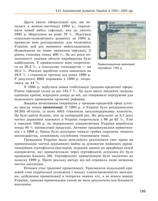 199
§ 23. Економічний розвиток України в  1992—2005  рр.
Друга хвиля лібералізації цін, що по-
чалася в  жовтні-листопаді 1994  р., спричи-
нила новий ­вибух інфляції, яка до лютого
1995  р. зберіга­лася на рівні 70  %. Підсумки
соціально-економічного розвитку за 1994  р.
принесли нові розчарування; для економіки
України цей рік виявився найскладнішим.
Незважаючи на певне зниження ­інфляції, її
рівень становив понад 400  %. За всі роки не-
залежності падіння обсягів виробництва було
найбільшим. У  промисловості воно скоротило-
ся на 28,2  %, у  сільському господарстві  — на
16,5  %. Реальна заробітна плата знизилася на
16,8  % і  становила третину  від рівня 1990  р.
У  результаті ВВП порівняно з  1990  р. скоро-
тився на 44  %.
У  1995  р. відбулася певна стабілізація грошово-кредитної сфери.
Рівень інфляції склав за рік 181,7  %. Це дало змогу зміцнити грошову
одиницю країни, відродити довіру до неї, що створювало передумови для
подальшого проведення грошової реформи.
Завдяки позитивним тенденціям у грошово-кредитній сфері суттє-
во зросли темпи приватизації. У  1995  р. в  Україні було роздержавлено
16 265  об’єктів, із яких 4051  становили загальнодержавну власність.
Це було вдвічі більше, ніж за попередній рік. Як результат за 3,5  року
частка державної власності в  Україні скоротилася з  96  до 62  %. Уже
в  середині 1995  р. на недержавних підприємствах України виробляли
понад 40 % промислової продукції. Активно продовжувалася приватиза-
ція і  в  1996  р. Однак було допущено чимало грубих порушень чинного
законодавства, зловживань службовим становищем тощо.
Громадяни України мали можливість реалізувати своє право на
приватизацію частки державного майна за допомогою майнових прива-
тизаційних сертифікатів (ваучерів), подавши заявки на придбання акцій
підприємств, які приватизували через сертифікатні аукціони (їх було
проведено близько 50). Сертифікатну приватизацію було закінчено на
початку 1999  р. Проте реальну вигоду від неї отримала лише незначна
частка населення.
Почався етап грошової приватизації. Ураховуючи подальший кри-
зовий стан української економіки і  низьку платоспроможність населен-
ня, здійснення приватизації в  інтересах певних кіл, а  не всього народу
України, грошова приватизація також не мала результатів для більшості
населення.
Приватизаційний майновий
­сертифікат. 1995 р.
 