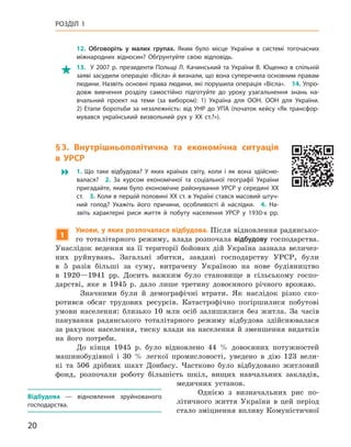 20
Розділ 1
12.  Обговоріть у  малих групах. Яким було місце України в  системі тогочасних
міжнародних відносин? Обґрунтуйте свою відповідь.
 13.  У 2007 р. президенти Польщі Л. Качинський та України В. Ющенко в спільній
заяві засудили операцію «Вісла» й визнали, що вона суперечила основним правам
людини. Назвіть основні права людини, які порушила операція «Вісла». 14. Упро-
довж вивчення розділу самостійно підготуйте до уроку узагальнення знань на-
вчальний проект на теми (за вибором): 1) Україна для ООН.  ООН для України.
2)  Етапи боротьби за незалежність: від УНР до УПА (початок кейсу «Як трансфор-
мувався український визвольний рух у  XX ст.?»).
§ 3.  Внутрішньополітична та  економічна ситуація
в  УРСР
 1.  Що таке відбудова? У  яких країнах світу, коли і  як вона здійсню-
валася? 2.  За курсом економічної та соціальної географії України
пригадайте, яким було економічне районування УРСР у середині XX
ст. 3. Коли в першій половині XX ст. в Україні стався масовий штуч-
ний голод? Укажіть його причини, особливості й  наслідки. 4.  На-
звіть характерні риси життя й  побуту населення УРСР у  1930-х  рр.
1
Умови, у яких розпочалася відбудова. Після відновлення радянсько-
го тоталітарного режиму, влада розпочала відбудову господарства.
Унаслідок ведення на її території бойових дій Україна зазнала величез-
них руйнувань. Загальні збитки, завдані господарству УРСР, були
в  5  разів більші за суму, витрачену Україною на нове будівництво
в  1920—1941  рр. Досить важким було становище в  сільському госпо-
дарстві, яке в  1945  р. дало лише третину довоєнного річного врожаю.
Значними були й  демографічні втрати. Як наслідок різко ско-
ротився обсяг трудових ресурсів. Катастрофічно погіршилися побутові
умови населення: близько 10  млн осіб залишилися без житла. За часів
панування радянського тоталітарного режиму відбудова здійснювалася
за рахунок населення, тиску влади на населення й  зменшення видатків
на його потреби.
До кінця 1945  р. було відновлено 44  % довоєнних потужностей
машинобудівної і  30  % легкої промисловості, уведено в  дію 123  вели-
кі та 506  дрібних шахт Донбасу. Частково було відбудовано житловий
фонд, розпочали роботу більшість шкіл, вищих навчальних закладів,
медичних установ.
Однією з  визначальних рис по-
літичного життя України в  цей період
стало зміцнення впливу Комуністичної
Відбудова  — відновлення зруйнованого
господарства.
 
