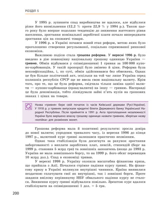 200
РОЗДІЛ 5
У 1995 р. зупинити спад виробництва не вдалося, але відбулося
різке його вповільнення (12,2 % проти 22,9 % у 1994 р.). Також цьо-
го року було вперше подолано тенденцію до зниження життєвого рівня
населення, зростання номінальної заробітної плати почало випереджати
зростання цін на споживчі товари.
У 1996 р. в Україні почався новий етап реформ, метою яких було
проголошено створення регульованої, соціально спрямованої ринкової
економіки.
Важливою подією стала грошова реформа. У вересні 1996  р. було
введено в дію повноцінну національну грошову одиницю України —
гривню. Обмін відбувався у співвідношенні 1 гривня за 100 000 купо-
но-карбованців. У такій пропорції було змінено й ціни. Реформа була
неконфіскаційна, і, по суті, обмін здійснювався без обмежень. Однак
це був більше політичний акт, оскільки на той час лише Україна серед
колишніх республік СРСР ще не ввела свою національну валюту. Крім
того, про те, що це була реформа, свідчила тільки заміна однієї валю-
ти — купоно-карбованця (ерзац-валюти) на іншу — гривню. Насправді
це була деномінація, тобто ліквідували зайві п’ять нулів на грошових
знаках і цінах на товари.
Назва «гривня» бере свій початок із часів Київської держави (Русі-України).
У  1918  р. у  гривнях випускали кредитні білети Державного банку Української На-
родної Республіки. Після прийняття в  1991  р. Акта проголошення незалежності
України було вирішено власну грошову одиницю назвати гривнею, зберігши назву
«копійка» для розмінних монет.
Грошова реформа мала й позитивні результати: зросла довіра
до нової валюти; упродовж тривалого часу, із вересня 1996 до кінця
1997 р., валютний курс гривні залишався практично незмінним.
Однак така стабілізація була досягнута за рахунок зростання
заборгованості з виплати заробітних плат, пенсій, стипендій (борг на
1999 р. становив 5 млрд грн) та зовнішніх запозичень (якщо до 1993 р.
Україна не мала зовнішнього боргу, то на 1999 р. його обсяг перевищив
10 млрд дол.). Спад в економіці тривав.
У вересні 1998 р. Україну охопила масштабна фінансова криза,
що прийшла з Азії. Почалося стрімке падіння курсу гривні. На фінан-
сову кризу в Україні вплинули внутрішні чинники. Країна виявилася
нездатною сплачувати свої як внутрішні, так і зовнішні борги. Проте
завдяки вмілому керівництву НБУ обвального падіння курсу не стало-
ся. Зниження курсу гривні відбувалося повільно. Зрештою курс вдалося
стабілізувати на співвідношенні 1 дол. = 5 грн.
Назва «гривня» бере свій початок із часів Київської держави (Русі-України).
У  1918  р. у  гривнях випускали кредитні білети Державного банку Української На-
родної Республіки. Після прийняття в  1991  р. Акта проголошення незалежності
України було вирішено власну грошову одиницю назвати гривнею, зберігши назву
«копійка» для розмінних монет.
 