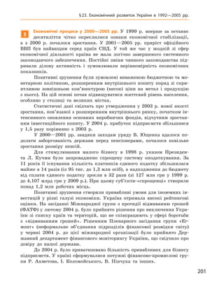 201
§ 23. Економічний розвиток України в  1992—2005  рр.
3
Економічні процеси у  2000—2005  рр. У  1999  р. вперше за останнє
десятиліття чітко окреслилися ознаки економічної стабілізації,
а  з  2000  р.  почалося зростання. У  2001—2005  рр. приріст офіційного
ВВП був найвищим серед країн СНД.  У той же час у  жодній зі сфер
економічної діяльності країна не мала логічно завершеного системного
законодавчого забезпечення. Постійні зміни чинного законодавства під-
ривали ділову активність і  зумовлювали нерівномірність економічних
показників.
Позитивні зрушення були зумовлені виваженою бюджетною та мо-
нетарною політикою, розширенням внутрішнього попиту поряд зі спри-
ятливою зовнішньою кон’юнктурою (високі ціни на метал і  продукцію
з нього). На цій основі почав підвищуватися життєвий рівень населення,
особливо у  столиці та великих містах.
Статистичні дані свідчать про утвердження у  2003  р. нової якості
зростання, пов’язаної з розширенням внутрішнього ринку, початком ін-
тенсивного оновлення основних виробничих фондів, відчутним зростан-
ням інвестиційного попиту. У 2004 р. прибуток підприємств збільшився
у  1,5  разу порівняно з  2003  р.
У 2000—2001  рр. завдяки заходам уряду В.  Ющенка вдалося по-
долати заборгованість держави перед пенсіонерами, почалося повільне
зростання розміру пенсій.
Для стимулювання малого бізнесу в  1998  р. указом Президен-
та Л.  Кучми було запроваджено спрощену систему оподаткування. За
11  років її існування кількість платників єдиного податку збільшилася
майже в 14 разів (із 95 тис. до 1,3 млн осіб), а надходження до бюджету
від сплати єдиного податку зросли в  32  рази (зі 127  млн грн у  1999  р.
до 4,107 млрд грн у 2009 р.). При цьому суб’єкти-«спрощенці» створили
понад 1,2  млн робочих місць.
Позитивні зрушення створили привабливі умови для іноземних ін-
вестицій у  різні галузі економіки. Україна отримала високі рейтингові
оцінки. На засіданні Міжнародної групи з  протидії відмиванню грошей
(ФАТФ) у лютому 2004 р. було прийнято рішення про виключення Укра-
їни зі списку країн та територій, що не співпрацюють у  сфері боротьби
з  «відмиванням грошей». Рішенням Пленарного засідання групи «Ег-
монт» (неформальне об’єднання підрозділів фінансової розвідки світу)
у  червні 2004  р. до цієї міжнародної організації було прийнято Дер-
жавний департамент фінансового моніторингу України, що свідчило про
довіру до нашої держави.
До 2004 р. було приватизовано більшість привабливих для бізнесу
підприємств. У країні сформувалися потужні фінансово-промислові гру-
пи Р.  Ахметова, І.  Коломойського, В.  Пінчука та інших.
 