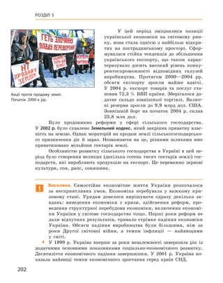 202
Розділ 5
У цей період зміцнилися позиції
української економіки на світовому рин-
ку, вона стала однією з  найбільш відкри-
тих на пострадянському просторі. Сфор-
мувалася стійка тенденція до збільшення
українського експорту, що також харак-
теризувало досить високий рівень конку-
рентоспроможності відповідних галузей
виробництва. Протягом 2000—2004  рр.
обсяги експорту зросли майже вдвічі.
У  2004  р. експорт товарів та послуг ста-
новив 72,3 % ВВП країни. Зберігалося до-
датне сальдо зовнішньої торгівлі. Валют-
ні резерви зросли до 9,9  млрд дол. США.
Зовнішній борг на початок 2004  р. склав
23,8  млн дол.
Було продовжено реформи у  сфері сільського господарства.
У 2002 р. було схвалено Земельний кодекс, який закріпив приватну влас-
ність на землю. Однак мораторій на продаж землі сільськогосподарсько-
го призначення діє й  зараз. Незважаючи на це, різними шляхами вже
приватизовано мільйони гектарів землі.
Особливістю розвитку сільського господарства в  Україні в  цей пе-
ріод було створення великих (декілька сотень тисяч гектарів землі) гос-
подарств, які виробляють продукцію на експорт. Це переважно зернові
культури, соя, рапс, соняшник.
!
Висновки. Самостійне економічне життя України розпочалося
за  несприятливих умов. Економіка перебувала у  важкому кри-
зовому стані. Урядам довелося вирішувати одразу декілька за-
вдань: виведення економіки з  кризи, здійснення реформ, про-
ведення структурної перебудови економіки, включення економі-
ки України у світове господарство тощо. Перші роки реформ не
дали відчутних результатів, тривало стрімке падіння економіки
України. Обсяги падіння виробництва були більшими, ніж за
роки Другої світової війни, а  темпи інфляції  — найвищими
у  світі.
 У 1999  р. Україна вперше за роки незалежності завершила рік із
додатними основними показниками соціально-економічного розвитку.
Десятиліття економічного падіння завершилося. У  2001  р. Україна по-
казала найвищі темпи економічного зростання серед країн СНД.
Акції проти продажу землі.
Початок 2000-х рр.
 