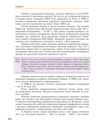 204
РОЗДІЛ 5
Особисті заощадження громадян, що були зроблені за часів СРСР,
були знецінені й фактично втрачені. До того ж усі ці фінансові ресурси
в останні місяці існування СРСР були переведені до Росії. У 1992 р.
поточне споживання населення (продукти харчування, послуги, тран-
спорт, житло) скоротилося до рівня кінця 1950-х рр.
Гострі проблеми назріли в галузі охорони здоров’я. На початок
1990-х рр. Україна була забезпечена медикаментами лише на 30—40 %,
медичним обладнанням — на 30 %. Зріс рівень серцево-судинних, он-
кологічних та інших захворювань. Знову набули загрозливого масштабу
хвороби, які, здавалося, були викорінені, зокрема туберкульоз. Відбу-
лося стрімке поширення ВІЛ-СНІДу. Невпинно зростала категорія на-
селення, яка потребувала соціального захисту з боку держави.
Падіння життєвого рівня громадян, фактичне припинення держав-
ного житлового будівництва загострили житлову проблему. Так, 13 %
населення країни жило в гуртожитках, майже 3 млн сімей потребували
поліпшення житлових умов. Розвал житлово-комунального господарства
призвів до зростання кількості аварійного житла.
Щоб хоч трохи зняти гостроту житлової проблеми, в Україні з 1998 р. було запро-
ваджено програму довгострокового фінансування будівництва житла для молодих
громадян. Населення отримало можливість брати кредити на будівництво житла.
Проте економічна криза 2008—2009 рр. фактично зупинила житлове будівництво.
А  обсяг боргів населення за кредитами перевищив державний бюджет України
в  декілька разів.
Падіння життєвого рівня людей, соціальні негаразди вплинули на
зниження природного приросту населення України. У 1990-ті рр. смерт-
ність почала перевищувати народжуваність.
Із 1990 р. до сьогодні кількість населення України скоротилася
з 52 до 45 млн осіб.
Різке зниження народжуваності означало гостру кризу сім’ї
як соціального інституту. Кількість розлучень стала більшою за кіль-
кість шлюбів.
Помітне зниження народжуваності підвищило показник старіння
нації, що свідчило про збільшення питомої ваги людей старшого віку.
У державі співвідношення працюючої молоді (віком до 30 років) і літніх
людей становило 20 до 80 (для нормальної передачі професійного досвіду
і водночас збереження необхідного динамізму інноваційних змін у ви-
робничій діяльності співвідношення має бути 40 до 60).
В Україні частка людей пенсійного віку в цей період становила
23 % (у сільській місцевості — 29 %), молоді — 22,9 % від загаль-
Щоб хоч трохи зняти гостроту житлової проблеми, в Україні з 1998 р. було запро-
ваджено програму довгострокового фінансування будівництва житла для молодих
громадян. Населення отримало можливість брати кредити на будівництво житла.
Проте економічна криза 2008—2009 рр. фактично зупинила житлове будівництво.
А  обсяг боргів населення за кредитами перевищив державний бюджет України
в  декілька разів.
 
