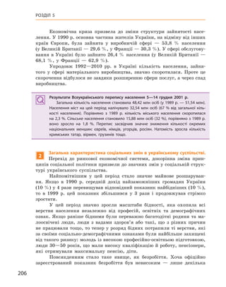 206
РОЗДІЛ 5
Економічна криза призвела до зміни структури зайнятості насе-
лення. У 1990 р. основна частина жителів України, на відміну від інших
країн Європи, була зайнята у виробничій сфері — 53,8 % населення
(у Великій Британії — 29,6 %, у Франції — 30,3 %). У сфері обслугову-
вання в Україні було зайнято 26,4 % населення (у Великій Британії —
68,1 %, у Франції — 62,9 %).
Упродовж 1992—2010 рр. в Україні кількість населення, зайня-
того у сфері матеріального виробництва, значно скоротилася. Проте це
скорочення відбулося не завдяки розширенню сфери послуг, а через спад
виробництва.
Результати Всеукраїнського перепису населення 5—14  грудня 2001  р.
Загальна кількість населення становила 48,42 млн осіб (у 1989 р. — 51,54 млн).
Населення міст на цей період налічувало 32,54  млн осіб (67  % від загальної кіль-
кості населення). Порівняно з  1989  р. кількість міського населення скоротилася
на 2,3 %. Сільське населення становило 15,88 млн осіб (32 %), порівняно з 1989 р.
воно зросло на 1,8  %. Перепис засвідчив значне зниження кількості окремих
національних меншин: євреїв, німців, угорців, росіян. Натомість зросла кількість
кримських татар, вірмен, грузинів тощо.
2
Загальна характеристика соціальних змін в українському суспільстві.
Перехід до ринкової економічної системи, докорінна зміна прин-
ципів соціальної політики призвели до значних змін у соціальній струк-
турі українського суспільства.
Найпомітнішим у цей період стало значне майнове розшаруван-
ня. Якщо в 1990 р. середній дохід найзаможніших громадян України
(10 %) у 4 рази перевищував відповідний показник найбідніших (10 %),
то в 1999 р. цей показник збільшився у 3 рази і продовжував стрімко
зростати.
У цей період значно зросли масштаби бідності, яка охопила всі
верстви населення незалежно від професій, освітніх та демографічних
ознак. Якщо раніше бідними були переважно багатодітні родини та ма-
лоосвічені люди, люди з вадами здоров’я або такі, що з різних причин
не працювали тощо, то тепер у розряд бідних потрапили ті верстви, які
за своїми соціально-демографічними ознаками були найбільше захищені
від такого ризику: молодь із високою професійно-освітньою підготовкою,
люди 30—50 років, що мали високу кваліфікацію й роботу, пенсіонери,
які отримували максимальну пенсію, діти.
Повсякденним стало таке явище, як безробіття. Хоча офіційно
зареєстрований показник безробіття був невисоким — лише декілька
Результати Всеукраїнського перепису населення 5—14  грудня 2001  р.
Загальна кількість населення становила 48,42 млн осіб (у 1989 р. — 51,54 млн).
Населення міст на цей період налічувало 32,54  млн осіб (67  % від загальної кіль-
кості населення). Порівняно з  1989  р. кількість міського населення скоротилася
на 2,3 %. Сільське населення становило 15,88 млн осіб (32 %), порівняно з 1989 р.
воно зросло на 1,8  %. Перепис засвідчив значне зниження кількості окремих
національних меншин: євреїв, німців, угорців, росіян. Натомість зросла кількість
кримських татар, вірмен, грузинів тощо.
 