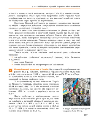 207
§ 24. Етносоціальні процеси та рівень життя населення
відсотків працездатного населення, насправді він був значно вищим.
­Досить поширеним стало приховане безробіття: люди офіційно були
працівниками на якомусь підприємстві, але реальної заробітної плати
не отримували через простої на виробництві.
Зростання бідності відбувалося за рахунок «розмивання» прошар-
ку людей із середніми доходами. Покращення економічного становища
сприяло становленню середнього класу.
Аналіз даних про розшарування населення за рівнем доходів, ви-
трат і  реальне споживання в  означений період свідчив про те, що пере-
важна частина населення споживала набагато більше, ніж мала офіцій-
них доходів. Тобто поширеним явищем була незареєстрована зайнятість
серед усіх верств населення. Різниця полягала лише в  тому, що одні
групи вдавалися до такої діяльності тому, що це було єдиним джерелом
реальних доходів (некримінального походження), яке давало можливість
хоч якось прожити, а  інші за рахунок порушення законодавства отри-
мували високі та надвисокі прибутки.
Таким чином, можна виділити такі головні риси соціальних
­процесів:
 поглиблення соціальної поляризації (розриву між багатими
й ­бідними);
 зростання бідності;
 поява безробітних та незареєстрованої зайнятості.
3
Міжнаціональні відносини в Україні. За даними Всеукраїнського пе-
репису 2001  р. кількість населення України становила 48,42  млн
осіб (згідно з  переписом 1989  р., понад 51,54  млн осіб). Усього в  Укра-
їні проживало близько 130  національностей, на-
родностей та інших етнічних груп.
У національному складі населення Украї-
ни більшість українців, кількість яких становила
37,54  млн осіб, або 77,8  % від загальної ­кількості
населення. За роки, що минули від перепису на-
селення 1989  р., кількість українців зросла на
0,3  %.
Проте особливістю національного складу
України ще з післявоєнних років було те, що част-
ка українців у  загальній кількості населення зни-
зилася із 76,8 % у 1959 р. до 72,6 % у 1989 р., то-
ді як частка росіян за цей період зросла з  16,9  до
22 %. У 2001  р. їх частка в загальному складі на-
селення скоротилася до 17,3  %.
ІІІ Форум національно-культурних
товариств. Львів. 2018 р.
 