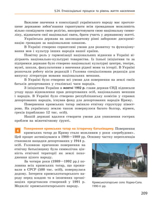 209
§ 24. Етносоціальні процеси та рівень життя населення
Важливе значення в  консолідації українського народу має проголо-
шене державою зобов’язання гарантувати всім громадянам можливість
вільно сповідувати свою релігію, використовувати свою національну симво-
ліку, відзначати свої національні свята, брати участь у державному житті.
Українська держава на законодавчому рівні забороняє дискримі-
націю громадян за національною ознакою.
В  Україні створено сприятливі умови для розвитку та  функціону-
вання мов і  культур інших народів нашої країни.
Помітну роль у  гармонізації національних відносин в  Україні ві-
діграють національно-культурні товариства. Із їхньої ініціативи та за
підтримки держави було створено національні культурні центри, театри,
музеї, школи, факультативи з вивчення рідної мови та історії. В Україні
розпочали роботу вісім редакцій і  Головна спеціалізована редакція для
випуску літератури мовами національних меншин.
В  Україні було створено всі умови для повернення на землі своїх
батьків депортованих у  сталінські часи народів.
З ініціативи України в жовтні 1992 р. глави держав СНД підписали
угоду щодо відновлення прав депортованих осіб, національних меншин
і  народів. В Україні було створено республіканську комісію у  справах
депортованих народів, існував фонд для депортованих народів Криму.
Повернення кримських татар змінило етнічну структуру півост-
рова. На українську землю також повернулося багато болгар, вірмен,
греків (приблизно 12  тис. осіб).
Нашій державі вдалося створити умови для уникнення гострих
проблем на міжетнічному ґрунті.
4
Повернення кримських татар на історичну батьківщину. Повернення
кримських татар до Криму стало можливим у  роки «перебудови».
Цей процес активізувався в 1988—1989 рр. Основну частку переселенців
становили нащадки депортованих у 1944 р.
осіб. Головною причиною повернення на
етнічну батьківщину була символічна цін-
ність етнічної території як землі похо-
дження цілого народу.
За чотири роки (1989—1992  рр.) по-
ловина всіх кримських татар, що прожи-
вали в  СРСР (500  тис. осіб), повернулася
додому. Інтереси кримськотатарського на-
роду перед владою та в  іноземних органі-
заціях представляв створений у  1991  р.
Меджліс кримськотатарського народу.
Кримськотатарське село Ходжа-Сала.
1990-ті рр.
 