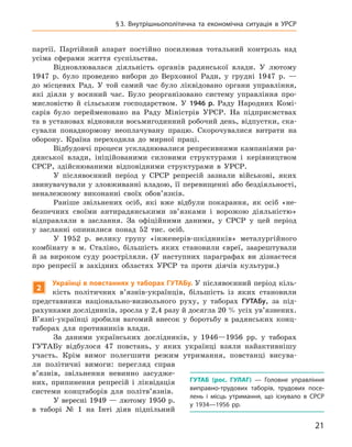 21
§ 3.  Внутрішньополітична та  економічна ситуація в  УРСР
партії. Партійний апарат постійно посилював тотальний контроль над
усіма сферами життя су­спільства.
Відновлювалася діяльність органів радянської влади. У  лютому
1947  р. було проведено вибори до Верховної Ради, у  грудні 1947  р.  —
до місцевих Рад. У  той самий час було ліквідовано органи управління,
які діяли у  воєнний час. Було реорганізовано систему управління про-
мисловістю й  сільським господарством. У  1946  р. Раду Народних Комі-
сарів було перейменовано на Раду Міністрів УРСР.  На підприємствах
та в установах відновили восьмигодинний робочий день, відпустки, ска-
сували понаднормову неоплачувану працю. Скорочувалися витрати на
оборону. Країна переходила до мирної праці.
Відбудовчі процеси ускладнювалися репресивними кампаніями ра-
дянської влади, ініційованими силовими структурами і  керівництвом
СРСР, здійснюваними відповідними структурами в  УРСР.
У післявоєнний період у  СРСР репресій зазнали військові, яких
звинувачували у зловживанні владою, її перевищенні або бездіяльності,
неналежному виконанні своїх обов’язків.
Раніше звільнених осіб, які вже відбули покарання, як осіб «не-
безпечних своїми антирадянськими зв’язками і  ворожою діяльністю»
відправляли в  заслання. За офіційними даними, у  СРСР у  цей період
у  засланні опинилися понад 52  тис. осіб.
У 1952  р. велику групу «інженерів-шкідників» металургійного
комбінату в  м. Сталіно, більшість яких становили євреї, заарештували
й  за вироком суду розстріляли. (У наступних параграфах ви дізнаєтеся
про репресії в  західних областях УРСР та проти діячів культури.)
2
Українці в повстаннях у таборах ГУТАБу. У післявоєнний період кіль-
кість політичних в’язнів-українців, більшість із яких становили
представники національно-визвольного руху, у  таборах
­
ГУТАБу, за під-
рахунками дослідників, зросла у 2,4 разу й досягла 20 % усіх ув’язнених.
В’язні-українці зробили вагомий внесок у  боротьбу в  радянських конц-
таборах для противників влади.
За даними українських дослідників, у  1946—1956  рр. у  таборах
­
ГУТАБу відбулося 47  повстань, у  яких українці взяли найактивнішу
участь. Крім вимог полегшити режим утримання, повстанці висува-
ли політичні вимоги: перегляд справ
в’язнів,
­
звільнення невинно засудже-
них, припинення репресій і  ліквідація
системи концтаборів для політв’язнів.
У вересні 1949 — лютому 1950 р.
в  таборі № 1  на Інті діяв
­
підпільний
ГУТАБ  (рос. ГУЛАГ)  — Головне управління
виправно-трудових таборів, трудових посе-
лень і  місць утримання, що існувало в  СРСР
у  1934—1956  рр.
 