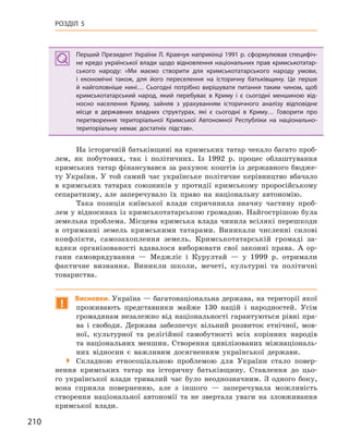 210
РОЗДІЛ 5
Перший Президент України Л. Кравчук наприкінці 1991 р. сформулював специфіч-
не кредо української влади щодо відновлення національних прав кримськотатар-
ського народу: «Ми маємо створити для кримськотатарського народу умови,
і  економічні також, для його переселення на історичну батьківщину. Це перше
й  найголовніше нині… Сьогодні потрібно вирішувати питання таким чином, щоб
кримськотатарський народ, який перебуває в  Криму і  є сьогодні меншиною від-
носно населення Криму, зайняв з  урахуванням історичного аналізу відповідне
місце в  державних владних структурах, які є  сьогодні в  Криму… Говорити про
перетворення територіальної Кримської Автономної Республіки на  національно-
територіальну немає достатніх підстав».
На історичній батьківщині на кримських татар чекало багато проб-
лем, як побутових, так і політичних. Із 1992 р. процес облаштування
кримських татар фінансувався за рахунок коштів із державного бюдже-
ту України. У той самий час українське політичне керівництво вбачало
в кримських татарах союзників у протидії кримському проросійському
сепаратизму, але заперечувало їх право на національну автономію.
Така позиція київської влади спричинила значну частину проб-
лем у відносинах із кримськотатарською громадою. Найгострішою була
земельна проблема. Місцева кримська влада чинила всілякі перешкоди
в отриманні земель кримськими татарами. Виникали численні силові
конфлікти, самозахоплення земель. Кримськотатарській громаді за-
вдяки організованості вдавалося виборювати свої законні права. А ор-
гани самоврядування — Меджліс і Курултай — у 1999 р. отримали
фактичне визнання. Виникли школи, мечеті, культурні та політичні
товариства.
!
Висновки. Україна — багатонаціональна держава, на території якої
проживають представники майже 130 націй і народностей. Усім
громадянам незалежно від національності гарантуються рівні пра-
ва і свободи. Держава забезпечує вільний розвиток етнічної, мов-
ної, культурної та релігійної самобутності всіх корінних народів
та національних меншин. Створення цивілізованих міжнаціональ-
них відносин є важливим досягненням української держави.
 Складною етносоціальною проблемою для України стало повер-
нення кримських татар на історичну батьківщину. Ставлення до цьо-
го української влади тривалий час було неоднозначним. З одного боку,
вона сприяла поверненню, але з іншого — заперечувала можливість
створення національної автономії та не звертала уваги на зловживання
кримської влади.
Перший Президент України Л. Кравчук наприкінці 1991 р. сформулював специфіч-
не кредо української влади щодо відновлення національних прав кримськотатар-
ського народу: «Ми маємо створити для кримськотатарського народу умови,
і  економічні також, для його переселення на історичну батьківщину. Це перше
й  найголовніше нині… Сьогодні потрібно вирішувати питання таким чином, щоб
кримськотатарський народ, який перебуває в  Криму і  є сьогодні меншиною від-
носно населення Криму, зайняв з  урахуванням історичного аналізу відповідне
місце в  державних владних структурах, які є  сьогодні в  Криму… Говорити про
перетворення територіальної Кримської Автономної Республіки на  національно-
територіальну немає достатніх підстав».
 
