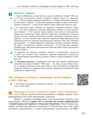 211
§ 25. Зовнішня політика та міжнародні зв’язки України у  1992—2010  рр.
?
	 Запитання і  завдання
ŠŠ
1.  Назвіть найболючіші, на ваш погляд, соціальні проблеми в  Україні 1990-х  рр. 
2.  За роки незалежності кількість населення України зросла чи зменшила-
ся? 3. Поясніть термін «приховане безробіття». 4. Представники яких національ-
ностей живуть в Україні? 5. Коли було проведено перший за роки незалежності
перепис населення? 6.  Який регіон України зазнав найбільших етнічних змін?
ŽŽ 7.  Як економічна криза вплинула на соціальне становище населення Украї-
ни? 8.  Які зміни відбулися в  динаміці міграційних процесів за часів незалеж-
ності України? 9.  Які соціальні явища свідчать про соціальне розшарування
українського суспільства? Назвіть причини соціального розшарування населення
України. До яких соціально-політичних наслідків призводить соціальне розша-
рування? 10.  Яке значення мало прийняття Верховною Радою Декларації прав
національностей для розвитку міжнаціональних відносин? Коли було прийнято
цей документ? 11.  Охарактеризуйте національну структуру населення України.
Які зміни в  ній відбулися в  період незалежності? 12.  Які кроки були здійснені
державою для гармонізації міжнаціональних відносин? Дайте оцінку національній
політиці України.
 13.  Визначте, які соціальні прошарки існували в українському суспільстві
в  1990‑ті  рр. Складіть схему соціальної структури українського суспільства. 
14. Охарактеризуйте демографічну ситуацію в Україні в період незалежності. Скла-
діть тези.
 15.  Проведіть дискусію за проблемним питанням: «Що сприяло приборканню
сепаратистських рухів в Україні в 1990-ті рр.?». 16. Чому, на ваш погляд, в Укра-
їні, на відміну від багатьох інших країн СНД, за часів незалежності не відбулося
серйозних міжетнічних конфліктів? Що ви можете порадити для запобігання таким
конфліктам у  майбутньому?
§ 25. Зовнішня політика та міжнародні зв’язки України
у  1992—2010  рр.
 1.  Коли було проголошено незалежність України? 2.  У  якому році Україна
стала членом ООН?
1
Міжнародне визнання незалежності України. Набуття без’ядерного
статусу. Після проголошення незалежності Україна вперше стала
рівноправним суб’єктом міжнародних відносин.
Однією з  перших міждержавних угод незалежної України став
підписаний у  Києві 6  грудня 1991  р. Договір про основи добросусідства
і співробітництва між Україною та Угорською Республікою. Нині Україна під-
тримує активні дипломатичні відносини із 70  країнами світу, має своїх
постійних представників у  таких міжнародних організаціях, як ООН,
 