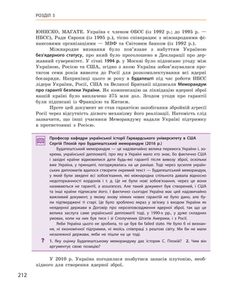 212
РОЗДІЛ 5
ЮНЕСКО, МАГАТЕ. Україна є членом ОБСЄ (із 1992 р.; до 1995 р. —
НБСЄ), Ради Європи (із 1995 р.), тісно співпрацює з міжнародними фі-
нансовими організаціями — МВФ та Світовим банком (із 1992 р.).
Міжнародне визнання було пов’язане з набуттям Україною
без’ядерного статусу, про який було проголошено в Декларації про дер-
жавний суверенітет. У січні 1994  р. у Москві було підписано угоду між
Україною, Росією та США, згідно з якою Україна зобов’язувалася про-
тягом семи років вивезти до Росії для розкомплектування всі ядерні
боєзаряди. Наприкінці цього ж року в Будапешті під час роботи НБСЄ
лідери України, Росії, США та Великої Британії підписали Меморандум
про гарантії 