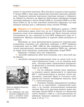 22
Розділ 1
­
комітет із підготовки повстання. Його більшість складали в’язні-українці.
У лютому 1950 р. через зраду провокатора підготовка повстання припини-
лася. Українські підпільні повстанські структури існували в  «Озерлагу»
(м. Тайшет) та «Речлагу» (м. Воркута). Підготовлені українцями-в’язнями
повстання відбулися в містах Печора (1948 р.), Салехард (1950 р.) та Екі-
бастуз (1951  р.). Ці та інші повстання закінчилися поразками, але вони
відіграли важливу роль у  наближенні кінця системи ГУТАБу.
3
Відбудова та її особливості в  Україні. Відбудовчі процеси в  УРСР
розпочалися одразу після того, як на її території було відновлено
радянську владу після завершення бойових дій. Проте ситуацію суттєво
ускладнювало те, що з  евакуації на схід СРСР повернулося лише 15  %
підприємств. Жодного відшкодування за втрачене майно республіка не
отримала.
Відповідно до засад функціонування радянської командно-адмі-
ністративної економіки для здійснення відбудови в  СРСР прийняли
п’ятирічний план на 1946—1950  рр. Він передбачав продовження по-
літики індустріалізації, започаткованої наприкінці 1920-х  рр., причому
на перше місце висувалося задоволення військових потреб СРСР.
Відбудова в  Україні мала такі особливості:
�  масштаби відбудовчих робіт були більшими, ніж у  будь-якій кра-
їні Європи;
�  республіці доводилося розраховувати лише на власні сили та ре-
сурси Радянського Союзу, а  не на зовнішню допо-
могу. «Холодна війна» унеможливила використан-
ня фінансової та технічної допомоги країн Заходу,
перш за все США;
�  під час відбудови основна увага приділяла-
ся розвитку важкої промисловості та енергетики
(80  % капіталовкладень) за рахунок легкої про-
мисловості, соціальної сфери та сільського госпо-
дарства (на сільське господарство виділяли лише
7  % капіталовкладень);
�  економіку України відбудовували й розбудо-
вували не як самостійний і  самодостатній комп-
лекс, а  як частину загальносоюзної економічної
системи. Крім того, унаслідок розвитку нових про-
мислових центрів СРСР за Уралом та в Казахстані
частка України в  1945  р. в  загальносоюзному ви-
робництві знизилася порівняно з  довоєнним пері-
одом із 18 до 7  %;
Жінки на відбудові Дніпрогесу.
Запоріжжя. 1947 р.
?
? Яку інформацію про роль
жіноцтва у відбудовчих про-
цесах у  республіці можна
отримати за ілюстрацією?
 